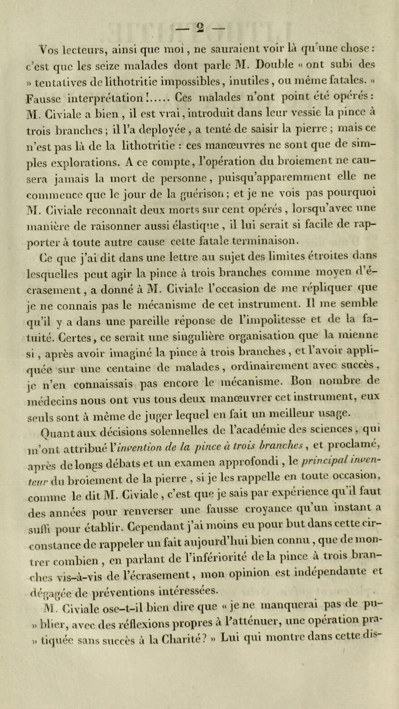Vos lecteurs, ainsi que moi, ne sauraient voir là qu’une chose: c’est que les seize malades dont parle M. Double « ont subi des » tentatives de lithotritie impossibles, inutiles, ou même fatales. » Fausse interprétation! Ces malades n’ont point été opérés : M. Civiale a bien , il est vrai, introduit dans leur vessie la pince à trois branches ; il l’a déployée , a tenté de saisir la pierre ; mais ce n’est pas là de la lithotritie : ces manœuvres ne sont que de sim- ples explorations. A ce compte, l’opération du broiement ne cau- sera jamais la mort de personne, puisqu’apparemment elle ne commence que le jour de la guérison; et je ne vois pas pourquoi M. Civiale reconnaît deux morts sur cent opérés , lorsqu’avec une manière de raisonner aussi élastique, il lui serait si facile de rap- porter à toute autre cause cette fatale terminaison. Ce que j’ai dit dans une lettre au sujet des limites étroites dans lesquelles peut agir la pince à trois branches comme moyen d’é- crasement , a donné à M. Civiale l’occasion de me répliquer que je ne connais pas le mécanisme de cet instrument. Il me semble qu’il y a dans une pareille réponse de l’impolitesse et de la fa- tuité. Certes, ce serait une singulière organisation que la mienne si , après avoir imaginé la pince à trois branches, et l’avoir appli- quée sur une centaine cle malades, ordinairement avec succès, je n’en connaissais pas encore le mécanisme. Bon nombre de médecins nous ont vus tous deux manœuvrer cet instrument, eux seuls sont à même de juger lequel en fait un meilleur usage. Quant aux décisions solennelles de l’académie des sciences, qui m’ont attribué l'invention de la pince à trois branches, et proclamé, après de longs débats et un examen approfondi, le principal inven- teur du broiement de la pierre , si je les rappelle en toute occasion, comme le dit M. Civiale , c’est que je sais par expérience qu il faut des années pour renverser une fausse croyance qu’un instant a sulli pour établir. Cependant j’ai moins eu pour but dans cette cir- constance de rappeler un fait aujourd’hui bien connu, que de mon- trer combien , en parlant de l’infériorité delà pince à trois bran- ches vis-à-vis de F écrasement, mon opinion est indépendante et dégagée de préventions interessees. M. Civiale ose-t-il bien dire que «je ne manquerai pas de pu- >. blier, avec des réflexions propres à l’atténuer, une opération pra- » tiquée sans succès à la Charité? » Lui qui montre dans cette dis