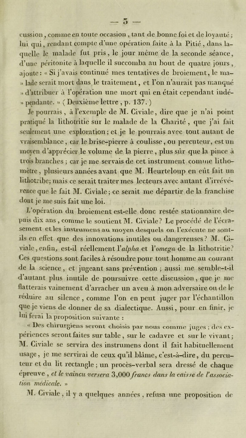 lï cussion , comme en toute occasion, tant de bonne foi et de loyauté ; lui qui, rendant compte d’une opération faite à la Pitié , dans la- quelle le malade fut pris, le jour même de la seconde séance, d’une péritonite à laquelle il succomba au bout de quatre jours , ajoute: « Si j’avais continué mes tentatives de broiement, le ma- » lade serait mort dans le traitement, et l’on n’aurait pas manqué >. d’attribuer à l’opération une mort qui en était cependant indé- » pendante. » ( Deuxième lettre , p. 137. ) Je pourrais , à l’exemple de M. Civiale, dire que je n’ai point pratiqué la lithotritie sur le malade de la Charité , que j’ai fait seulement une exploration; et je le pourrais avec tout autant de vraisemblance, car le brise-pierre à coulisse, ou percuteur, est un moyen d’apprécier le volume de la pierre , plus sûr que la pince à trois branches ; car je me servais de cet instrument comme litho- mètre , plusieurs années avant que M. Heurteloup en eût fait un litliotribe; mais ce serait traiter mes lecteurs avec autant d’irrévé- rence que le fait M. Civiale; ce serait me départir delà franchise dont je me suis fait une loi. L’opération du broiement est-elle donc restée stationnaire de- puis dix ans , connue le soutient M. Civiale? Le procédé de l’écra- sement et les instruraens au moyen desquels on l’exécute ne sont- ils en effet que des innovations inutiles ou dangereuses? M. Ci- viale, enfin, est-il réellement Y alpha et Y oméga de la lithotritie? Ces questions sont faciles à résoudre pour tout homme au courant de la science, et jugeant sans prévention ; aussi me semble-t-il d’autant plus inutile de poursuivre cette discussion, que je me flatterais vainement d’arracher un aveu à mon adversaire ou de le réduire au silence , comme l’on en peut juger par l’échantillon que je viens de donner de sa dialectique. Aussi, pour en finir, je lui ferai la proposition suivante : “ Des chirurgiens seront choisis par nous comme jupes ; des ex- périences seront faites sur table , sur le cadavre et sur le vivant; M. Civiale se servira des instrumens dont il fait habituellement usage, je me servirai de ceux qu’il blâme, c’est-à-dire, du percu- teur et du lit rectangle ; un procès-verbal sera dressé de chaque épreuve , et le vaincu versera 3,000francs dans la caisse de F associa- tion médicale. » M. Civiale , il y a quelques années , refusa une proposition de