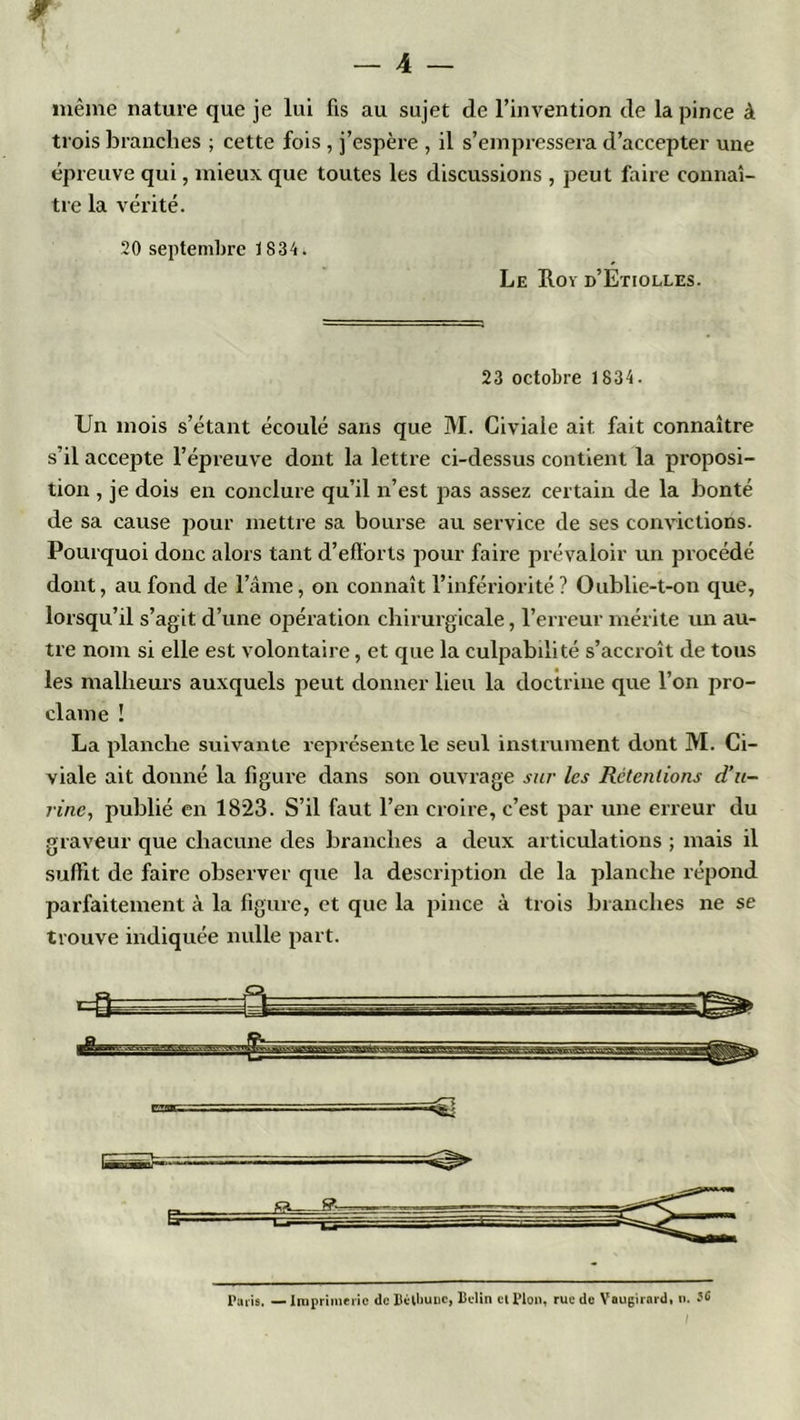 même nature que je lui fis au sujet de l’invention de la pince à trois branches ; cette fois , j’espère , il s’empressera d’accepter une épreuve qui, mieux que toutes les discussions , peut faire connaî- tre la vérité. 20 septembre 1834. Le Roï d’Etiolles. 23 octobre 1834. Un mois s’étant écoulé sans que M. Civiaie ait fait connaître s il accepte l’épreuve dont la lettre ci-dessus contient la proposi- tion , je dois en conclure qu’il n’est pas assez certain de la bonté de sa cause pour mettre sa bourse au service de ses convictions. Pourquoi donc alors tant d’efforts pour faire prévaloir un procédé dont, au fond de l’âme, on connaît l’infériorité? Oublie-t-on que, lorsqu’il s’agit d’une opération chirurgicale, l’erreur mérite un au- tre nom si elle est volontaire, et que la culpabilité s’accroît de tous les malheurs auxquels peut donner lieu la doctrine que l’on pro- clame ! La planche suivante représente le seul instrument dont M. Ci- viaie ait donné la figure dans son ouvrage sur les Retentions d’u- rine, publié en 1823. S’il faut l’en croire, c’est par une erreur du graveur que chacune des branches a deux articulations ; mais il suffit de faire observer que la description de la planche répond parfaitement à la figure, et que la pince à trois branches ne se trouve indiquée nulle part. Paris. — Imprimerie de llétliuuc, Bclin cl Plon, rue de Vnugirard, n.