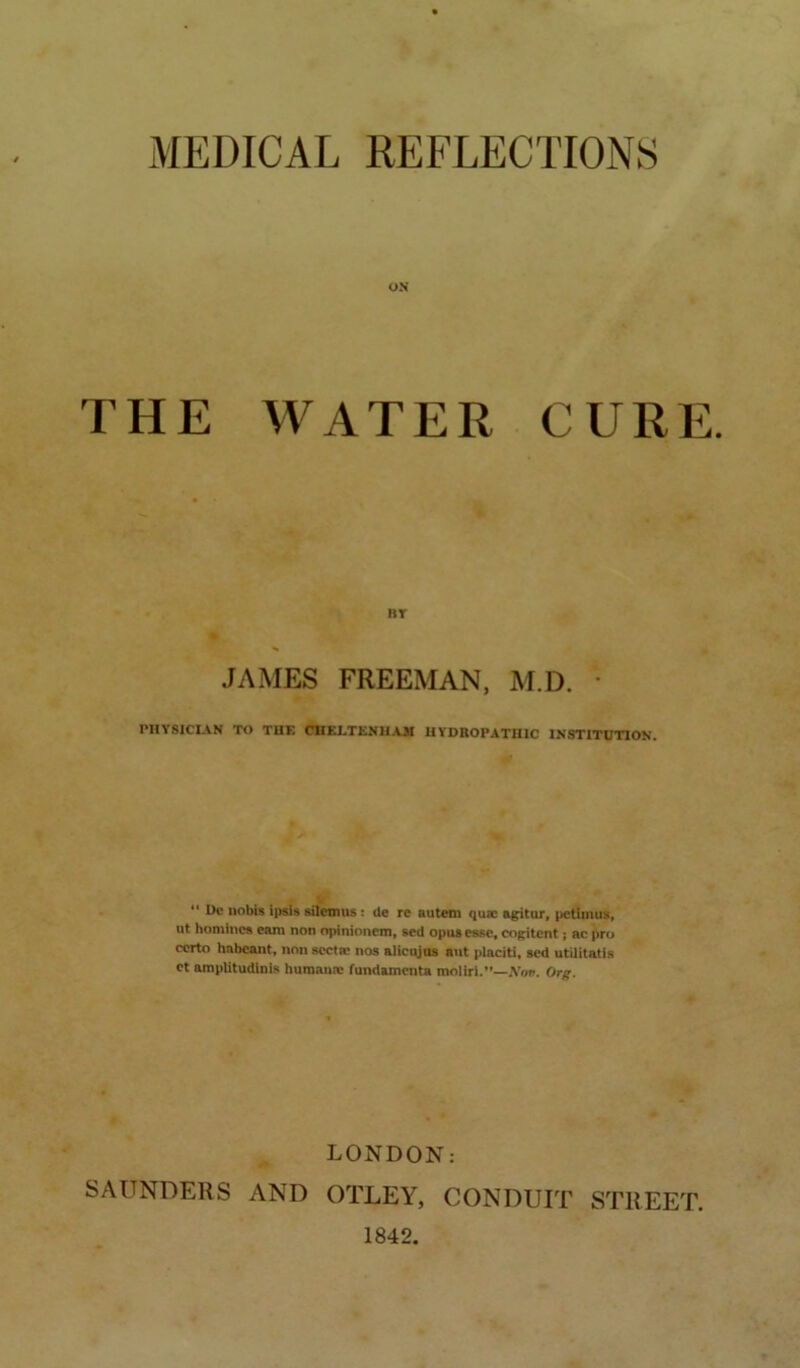 MEDICAL REFLECTIONS OS THE WATER CURE. nr JAMES FREEMAN, M.D. • PHYSICIAN TO THE CBELTKNll.CM HYDROPATHIC INSTITUTION, “ I>e nobis ipsis silenuis : de re autem quae agitur, |)Ctiuius, ut homines earn non npinioncm, sed opus ease, cogitent; ac pro certo hnbeant, non scctm nos alicqjas ant placiti, sed utUitatis et amplitudinis huraann: fundamenta moliri.”—A’oti. Org. LONDON: SAUNDERS AND OTLEY, CONDUIT STREET. 1842.