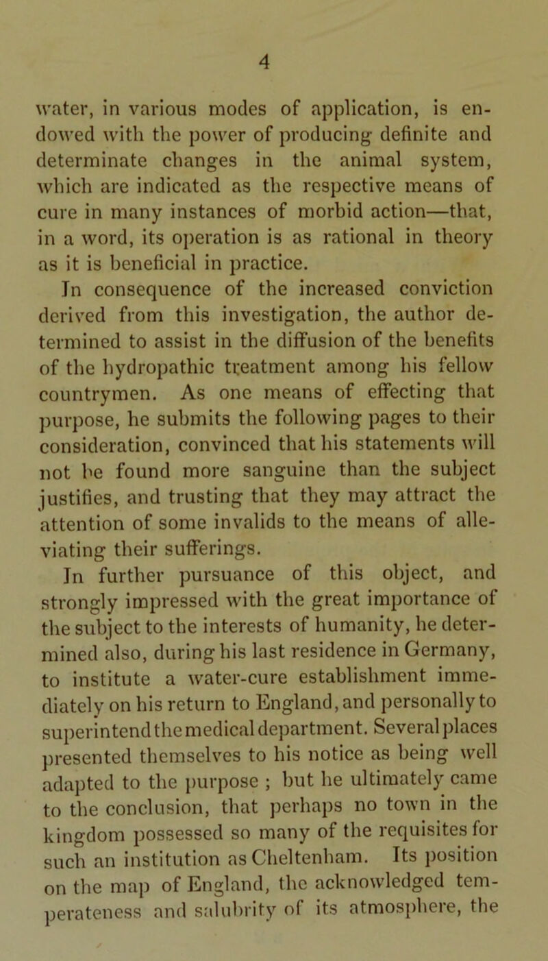 water, in various modes of application, is en- dowed with the power of producing definite and determinate changes in the animal system, which are indicated as the respective means of cure in many instances of morbid action—that, in a word, its operation is as rational in theory as it is beneficial in practice. In consequence of the increased conviction derived from this investigation, the author de- termined to assist in the diffusion of the benefits of the hydropathic treatment among his fellow countrymen. As one means of effecting that ])urpose, he submits the following pages to their consideration, convinced that his statements will not he found more sanguine than the subject justifies, and trusting that they may attract the attention of some invalids to the means of alle- viating their sufferings. In further pursuance of this object, and strongly impressed with the great importance of the subject to the interests of humanity, he deter- mined also, during his last residence in Germany, to institute a water-cure establishment imme- diately on his return to England, and personally to superintend the medical department. Several places presented themselves to his notice as being well adapted to the purpose ; but he ultimately came to the conclusion, that j)erhaps no town in the kingdom possessed so many of the requisites for such an institution as Cheltenham. Its position on the map of England, the acknowledged tem- perateness and salubrity of its atmosj)here, the