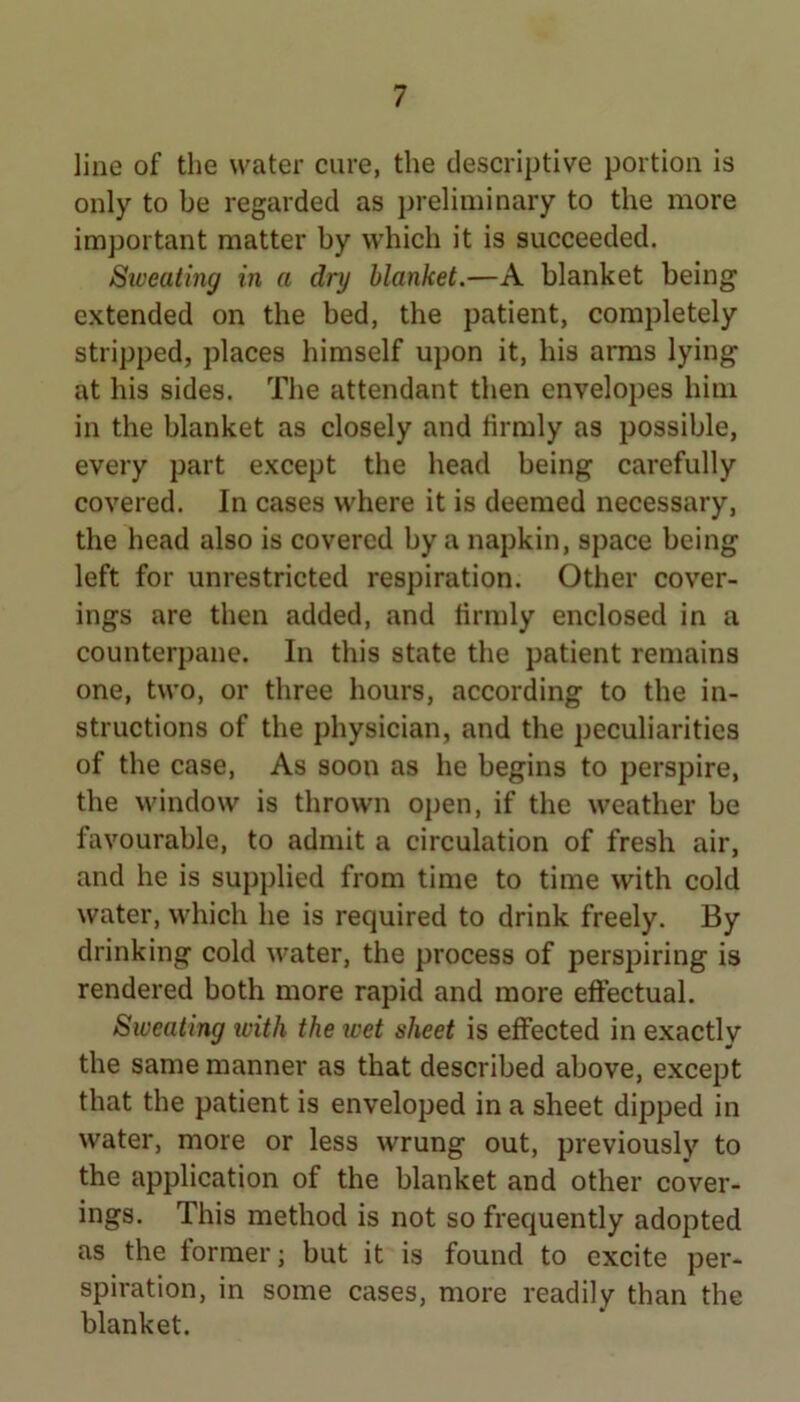 line of the water cure, the descriptive portion is only to be regarded as i)reliminary to the more imjjortant matter by which it is succeeded. Sweatmg in a dry blanket.—A blanket being extended on the bed, the patient, completely stripped, places himself upon it, his arms lying at his sides. The attendant then envelopes him in the blanket as closely and firmly as possible, every part except the head being carefully covered. In cases where it is deemed necessary, the head also is covered by a napkin, space being left for unrestricted respiration. Other cover- ings are then added, and firmly enclosed in a counterpane. In this state the patient remains one, two, or three hours, according to the in- structions of the physician, and the peculiarities of the case. As soon as he begins to perspire, the window is thrown open, if the weather be favourable, to admit a circulation of fresh air, and he is supplied from time to time with cold water, which he is required to drink freely. By drinking cold water, the process of perspiring is rendered both more rapid and more effectual. Sweating ivith the wet sheet is effected in exactly the same manner as that described above, except that the patient is enveloped in a sheet dipped in water, more or less wrung out, previously to the application of the blanket and other cover- ings. This method is not so frequently adopted as the former; but it is found to excite per- spiration, in some cases, more readily than the blanket.