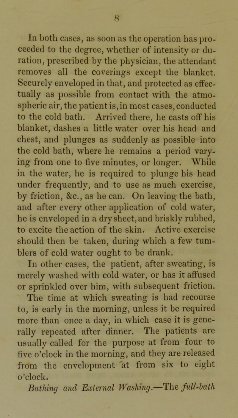 In both cases, as soon as the operation has pro- ceeded to the degree, whether of intensity or du- ration, prescribed by the physician, the attendant removes all the coverings except the blanket. Securely enveloped in that, and protected as effec- tually as possible from contact with the atmo- spheric air, the patient is, in most cases, conducted to the cold bath. Arrived there, he casts off his blanket, dashes a little water over his head and chest, and plunges as suddenly as possible into the cold bath, where he remains a period vary- ing from one to five minutes, or longer. While in the water, he is required to plunge his head under frequently, and to use as much exercise, by friction, &c., as he can. On leaving the bath, and after every other application of cold water, he is enveloped in a dry sheet, and briskly rubbed, to excite the action of the skin. Active exercise should then be taken, during which a few tum- blers of cold water ought to be drank. In other cases, the patient, after sweating, is merely washed with cold water, or has it affused or sprinkled over him, with subsequent friction. The time at which sw'eating is had recourse to, is early in the morning, unless it be required more than once a day, in which case it is gene- rally repeated after dinner. The patients are usually called for the purpose at from four to five o’clock in the morning, and they are released from the envelopment 'at from six to eight o’clock. Bathing and External Washing.—The fulUhalh