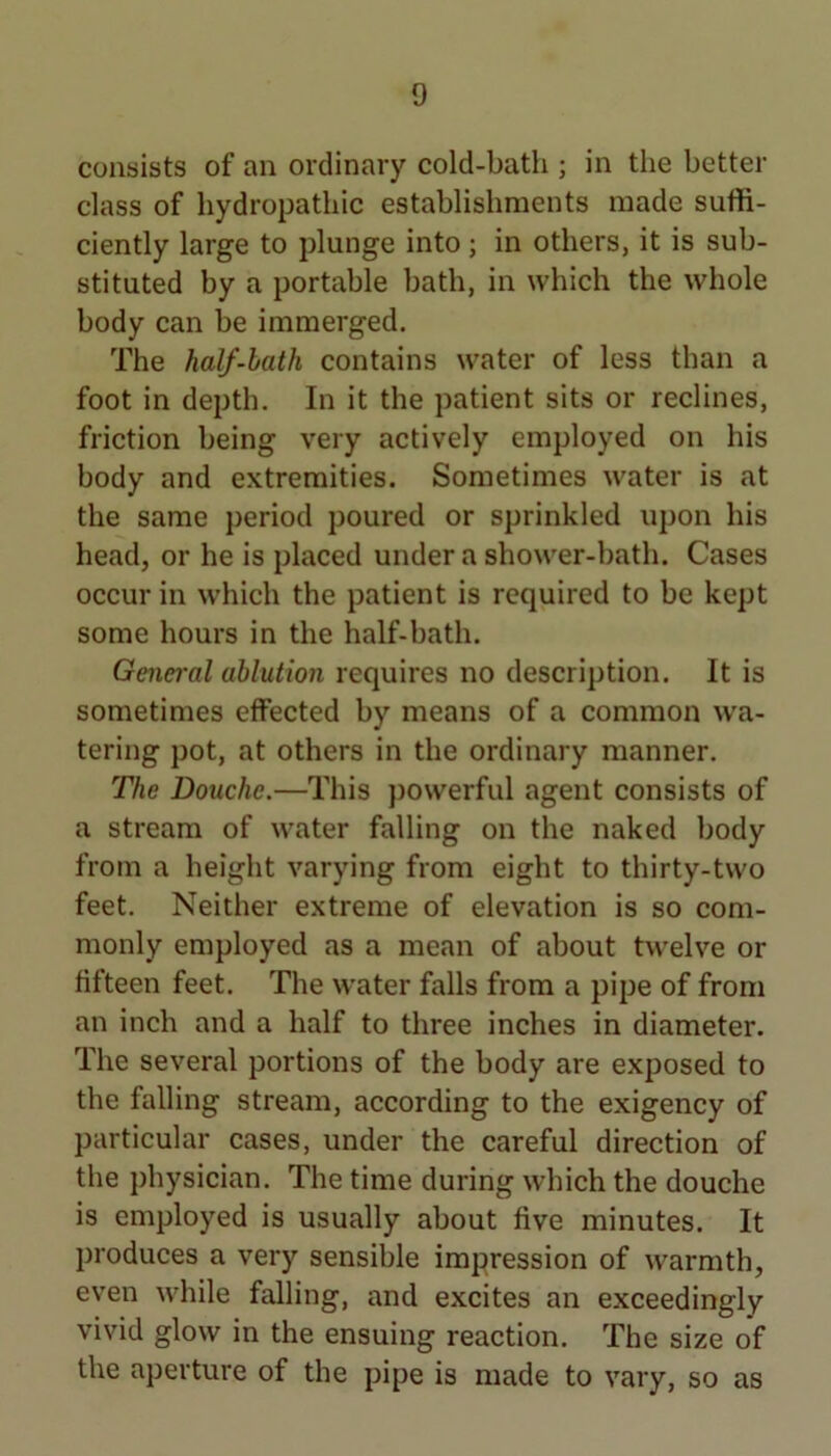 consists of an ordinary cold-bath ; in the better class of hydropathic establishments made suffi- ciently large to plunge into; in others, it is sub- stituted by a portable bath, in which the whole body can be immerged. The half-bath contains water of less than a foot in depth. In it the patient sits or reclines, friction being very actively employed on his body and extremities. Sometimes water is at the same period poured or sprinkled upon his head, or he is placed under a shower-bath. Cases occur in which the patient is required to be kept some hours in the half-bath. General ablution requires no description. It is sometimes effected by means of a common wa- tering pot, at others in the ordinary manner. The Douche.—This powerful agent consists of a stream of water falling on the naked body from a height varying from eight to thirty-two feet. Neither extreme of elevation is so com- monly employed as a mean of about twelve or fifteen feet. The water falls from a pipe of from an inch and a half to three inches in diameter. The several portions of the body are exposed to the falling stream, according to the exigency of particular cases, under the careful direction of the physician. The time during which the douche is employed is usually about five minutes. It produces a very sensible impression of warmth, even while falling, and excites an exceedingly vivid glow in the ensuing reaction. The size of the aperture of the pipe is made to vary. so as