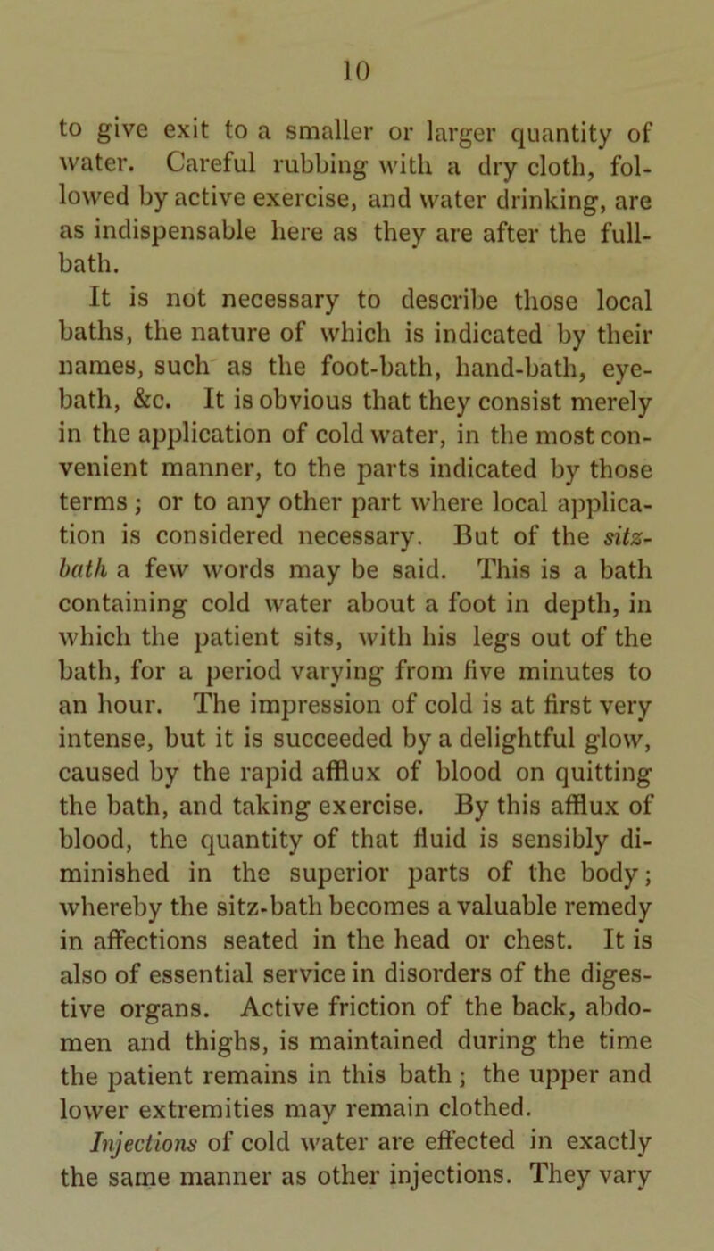 to give exit to a smaller or larger quantity of water. Careful rubbing with a dry cloth, fol- lowed by active exercise, and water drinking, are as indispensable here as they are after the full- bath. It is not necessary to describe those local baths, the nature of which is indicated by their names, such' as the foot-bath, hand-bath, eye- bath, &c. It is obvious that they consist merely in the application of cold water, in the most con- venient manner, to the parts indicated by those terms ; or to any other part where local applica- tion is considered necessary. But of the sitz- batli a few words may be said. This is a bath containing cold water about a foot in depth, in which the patient sits, with his legs out of the bath, for a period varying from five minutes to an hour. The impression of cold is at first very intense, but it is succeeded by a delightful glow, caused by the rapid afflux of blood on quitting the bath, and taking exercise. By this afflux of blood, the quantity of that fluid is sensibly di- minished in the superior parts of the body; whereby the sitz-bath becomes a valuable remedy in affections seated in the head or chest. It is also of essential service in disorders of the diges- tive organs. Active friction of the back, abdo- men and thighs, is maintained during the time the patient remains in this bath ; the upper and lower extremities may remain clothed. Injections of cold water are eflfected in exactly the same manner as other injections. They vary