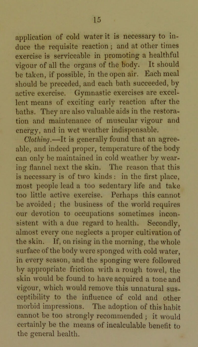 application of cold water it is necessary to in- duce the requisite reaction ; and at other times exercise is serviceable in promoting a healthful vigour of all the organs of the body. It should be taken, if possible, in the open air. Each meal should be preceded, and each bath succeeded, by active exercise. Gymnastic exercises are excel- lent means of exciting early reaction after the baths. They are also valuable aids in the restora- tion and maintenance of muscular vigour and energy, and in wet weather indispensable. Clothing.—It is generally found that an agree- able, and indeed proper, temperature of the body can only be maintained in cold weather by wear- ing flannel next the skin. The reason that this is necessary is of two kinds : in the first place, most people lead a too sedentary life and take too little active exercise. Perhaps this cannot be avoided; the business of the world requires our devotion to occupations sometimes incon- sistent with a due regard to health. Secondly, almost every one neglects a proper cultivation of the skin. If, on rising in the morning, the whole surface of the body were sponged with cold water, in every season, and the sponging were followed by appropriate friction with a rough towel, the skin would be found to have acquired a tone and vigour, which would remove this unnatural sus- ceptibility to the influence of cold and other morbid impressions. The adoption of this habit cannot be too strongly recommended ; it would certainly be the means of incalculable benefit to the general health.