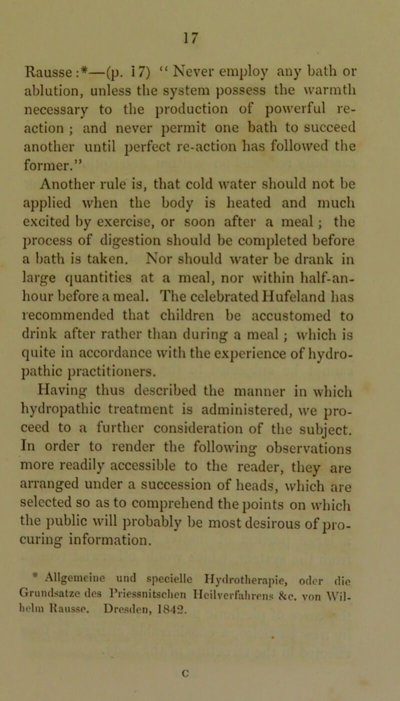 Rausse:*—(p. 17) “ Never employ any bath or ablution, unless the system possess the warmth necessary to the production of powerful re- action ; and never permit one hath to succeed another until perfect re-action has followed the former.” Another rule is, that cold water should not he applied when the body is heated and much excited by exercise, or soon after a meal; the process of digestion should he completed before a hath is taken. Nor should water he drank in large quantities at a meal, nor within half-an- hour before a meal. The celebrated Hufeland has recommended that children he accustomed to drink after rather than during a meal ; which is quite in accordance with the experience of hydro- pathic practitioners. Having thus described the manner in which hydropathic treatment is administered, we pro- ceed to a further consideration of the subject. In order to render the following observations more readily accessible to the reader, they are arranged under a succession of heads, which are selected so as to comprehend the points on wdiicli the })uhlic will probably be most desirous of pro- curing information. * Allgemeine und speciellc Hydrother.'ipie, odcr die Grundsatze des I’riossnitsclicn Hcilverfalirens &c. von Wil- Iiclin Uaiisse. Drc.sden, 1842. C