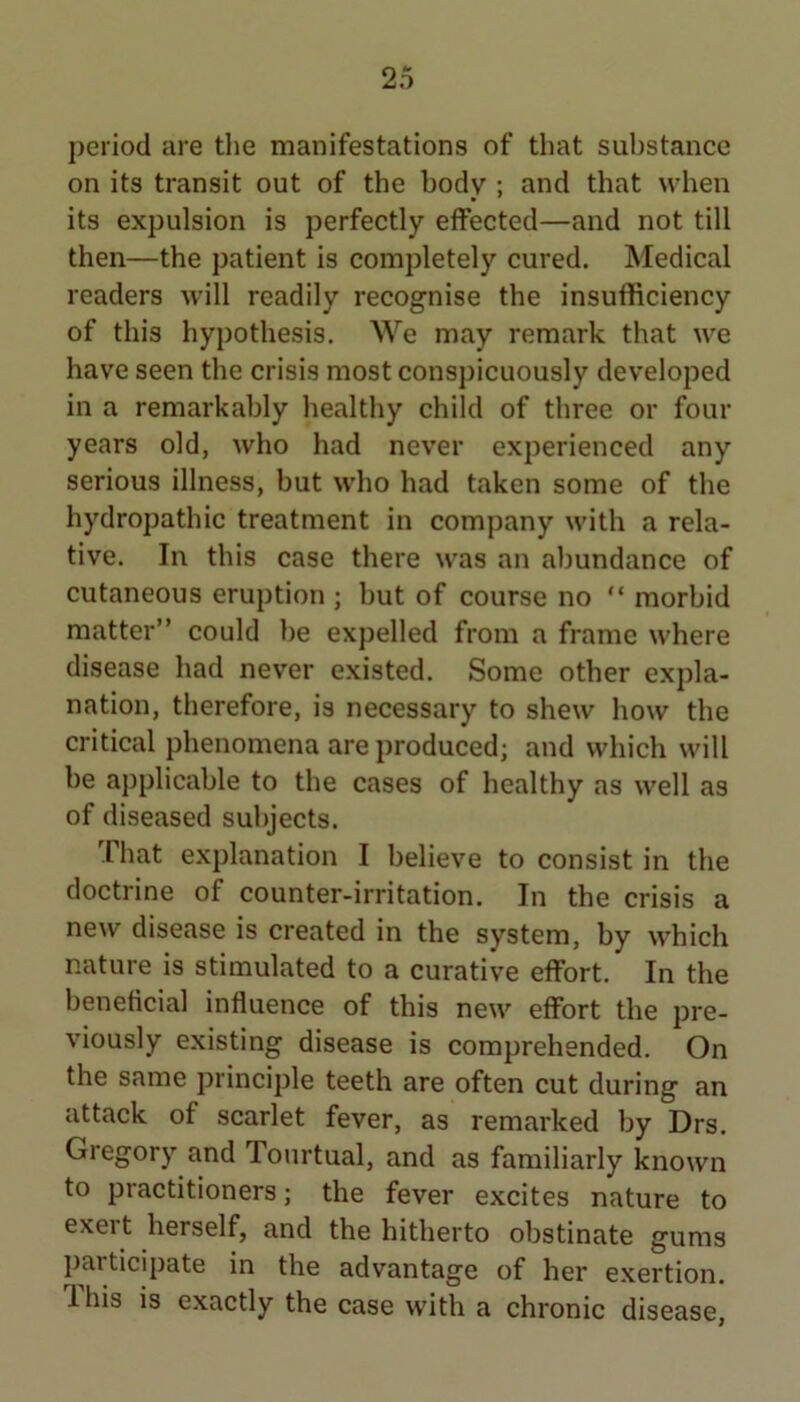 period are the manifestations of that substance on its transit out of the body ; and that when its expulsion is perfectly effected—and not till then—the patient is completely cured. Medical readers will readily recognise the insufficiency of this hypothesis. We may remark that we have seen the crisis most conspicuously developed in a remarkably healthy child of three or four years old, who had never experienced any serious illness, but who had taken some of the hydropathic treatment in company with a rela- tive. In this case there was an abundance of cutaneous eruption ; but of course no “ morbid matter” could be expelled from a frame where disease had never existed. Some other expla- nation, therefore, is necessary to shew how the critical phenomena are produced; and which will be applicable to the cases of healthy as well as of diseased subjects. That explanation I believe to consist in the doctrine of counter-irritation. In the crisis a new disease is created in the system, by which nature is stimulated to a curative effort. In the beneficial influence of this new effort the pre- viously existing disease is comprehended. On the same principle teeth are often cut during an attack of scarlet fever, as remarked by Drs. Gregory and Tonrtual, and as familiarly known to practitioners; the fever excites nature to exeit herself, and the hitherto obstinate gums participate in the advantage of her exertion. 1 his is exactly the case with a chronic disease,