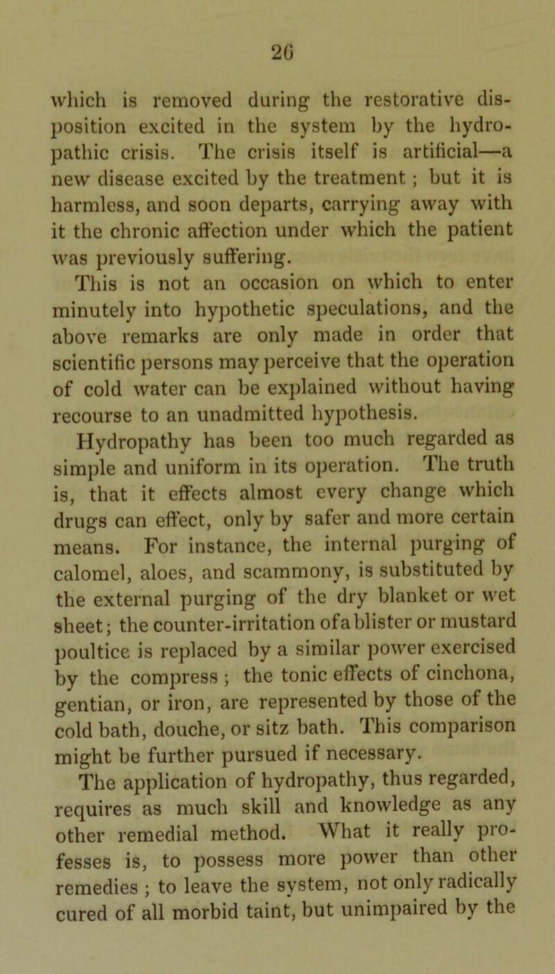 which is removed during the restorative dis- position excited in the system by the hydro- pathic crisis. The crisis itself is artificial—a new disease excited by the treatment; but it is harmless, and soon departs, carrying away with it the chronic affection under which the patient was previously suffering. This is not an occasion on which to enter minutely into hypothetic speculations, and the above remarks are only made in order that scientific persons may perceive that the operation of cold water can be explained without having recourse to an unadmitted hypothesis. Hydropathy has been too much regarded as simple and uniform in its operation. The truth is, that it effects almost every change which drugs can effect, only by safer and more certain means. For instance, the internal purging of calomel, aloes, and scammony, is substituted by the external purging of the dry blanket or wet sheet; the counter-irritation of a blister or mustard poultice is replaced by a similar power exercised by the compress ; the tonic effects of cinchona, gentian, or iron, are represented by those of the cold bath, douche, or sitz bath. This comparison might be further pursued if necessary. The application of hydropathy, thus regarded, requires as much skill and knowledge as any other remedial method. What it really pro- fesses is, to possess more power than other remedies ; to leave the system, not only radically cured of all morbid taint, but unimpaired by the