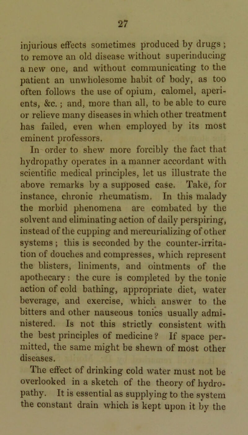 injurious effects sometimes produced by drugs ; to remove an old disease without sujjerinducing a new one, and without communicating to the patient an unwholesome habit of body, as too often follows the use of opium, calomel, aperi- ents, &c.; and, more than all, to be able to cure or relieve many diseases in which other treatment has failed, even when employed by its most eminent professors. In order to shew more forcibly the fact that hydropathy operates in a manner accordant with scientific medical principles, let us illustrate the above remarks by a supposed case. Take, for instance, chronic rheumatism. In this malady the morbid phenomena are combated by the solvent and eliminating action of daily perspiring, instead of the cupping and mercurializing of other systems ; this is seconded by the counter-irrita- tion of douches and compresses, which represent the blisters, liniments, and ointments of the apothecary; the cure is completed by the tonic action of cold bathing, appropriate diet, water beverage, and exercise, which answer to the bitters and other nauseous tonics usually admi- nistered. Is not this strictly consistent with the best principles of medicine ? If space per- mitted, the same might be shewn of most other diseases. The effect of drinking cold water must not be overlooked in a sketch of the theory of hydro- pathy. It is essential as supplying to the system the constant drain which is kept upon it by the