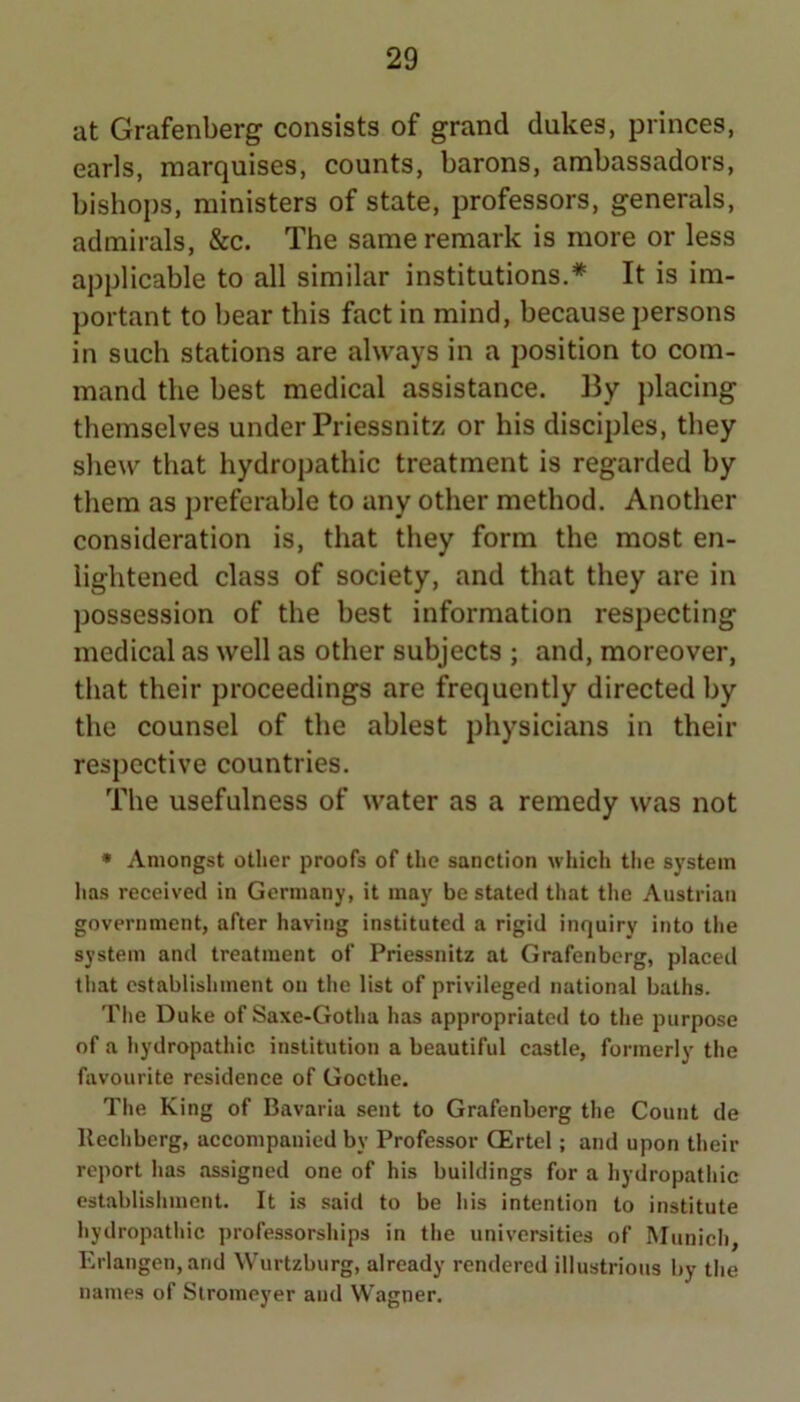 at Grafenberg consists of grand dukes, princes, earls, marquises, counts, barons, ambassadors, bishops, ministers of state, professors, generals, admirals, &c. The same remark is more or less applicable to all similar institutions.* It is im- portant to bear this fact in mind, because persons in such stations are always in a position to com- mand the best medical assistance. By placing themselves under Priessnitz or his disciples, they shew that hydropathic treatment is regarded by them as preferable to any other method. Another consideration is, that they form the most en- lightened class of society, and that they are in possession of the best information respecting medical as well as other subjects ; and, moreover, that their proceedings are frequently directed by the counsel of the ablest physicians in their respective countries. The usefulness of water as a remedy was not • Amongst other proofs of the sanction which the system has received in Germany, it may be stated that the Austrian government, after having instituted a rigid inquiry into the system and treatment of Priessnitz at Grafenbcrg, placed tliat cstablisliment on the list of privileged national baths. The Duke of Saxe-Gotha has appropriated to the purpose of a hydropathic institution a beautiful castle, formerly the favourite residence of Goethe. The King of Bavaria sent to Grafenbcrg the Count de llechberg, accompanied by Professor GErtel; and upon their report has assigned one of his buildings for a hydropathic establishment. It is said to be his intention to institute hydropathic professorships in the universities of Munich, Erlangen, and Wurtzburg, already rendered illustrious by the names of Slromeyer and Wagner.