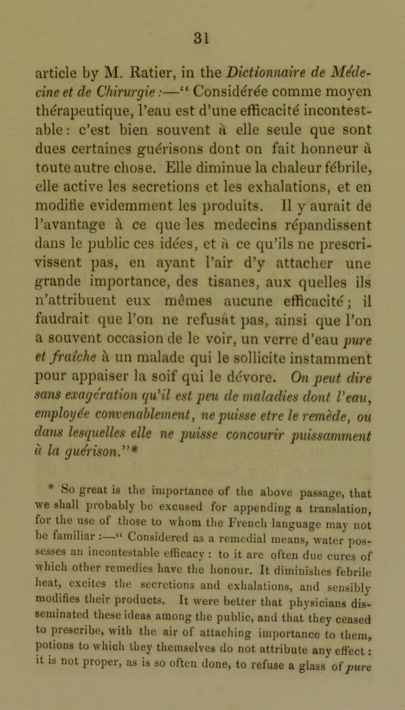 article by M. Ratier, in the Dictionnaire de MSe- cine et de Chirurgie:—“ Consider^e comme moyen thdrapeutique, I’eau est d’une efficacitd incontest- able ; c’est bien souvent a elle seule que sont dues certaines gudrisons dont on fait honneur u toute autre chose, Elle diminue la chaleur fdbrile, elle active les secretions et les exhalations, et en modifie evidemment les produits. 11 y aurait de I’avantage <\ ce que les medecins repandissent dans le public ces idees, et u ce qu’ils ne prescri- vissent pas, en ayant I’air d’y attacher une grande importance, des tisanes, aux quelles ils n’attribuent eux m^mes aucune efficacite; il faudrait que I’on ne refusat pas, ainsi que Ton a souvent occasion de le voir, un verre d’eau pure et fraiche i\ un malade qui le sollicite instamment pour appaiser la soif qui le devore. Oa pent dire sans exageration qu’il est peu de maladies dont Veau, employee convenahlement, ne puisse etre le remkle, ou dans lesquelles elle ne puisse concourir piiissamment a la gue'rison”* • So great is tlie importance of the above passage, that we shall probably be excused for appending a translation, for the use of tliose to whom tlie Frencli language may not be familiar :—“ Considered as a remedial means, water pos- sesses an incontestable efficacy : to it are often due cures of M-hicli other remedies have the honour. It diminishes febrile heat, excites the secretions and exhalations, and sensibly modifies their products. It were better that physicians dis- seminated these ideas among the public, and that they ceased to prescribe, with the air of attaching importance to them, potions to which they themselves do not attribute any effect: It is not proper, as is so often done, to refuse a glass of pure