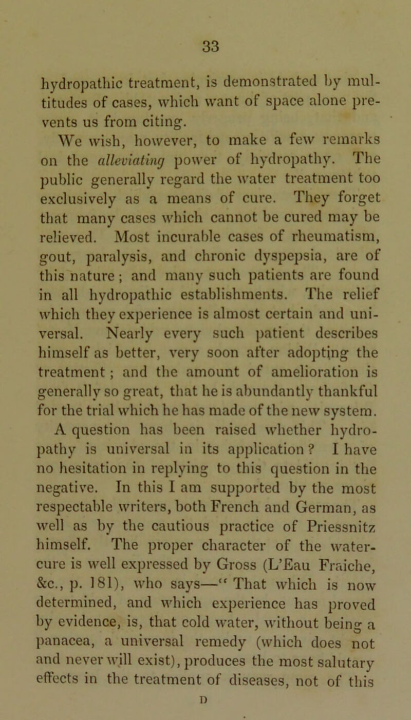 hydropathic treatment, is demonstrated by mul- titudes of cases, which want of space alone pre- vents us from citing. We wish, however, to make a few remarks on the alleviating power of hydropathy. The public generally regard the water treatment too e.Kclusively as a means of cure. They forget that many cases which cannot be cured may be relieved. Most incurable cases of rheumatism, gout, paralysis, and chronic dyspepsia, are of this nature; and many such patients are found in all hydropathic establishments. The relief which they experience is almost certain and uni- versal. Nearly every such patient describes himself as better, very soon after adojiting the treatment; and the amount of amelioration is generally so great, that he is abundantly thankful for the trial which he has made of the new system. A question has been raised whether hydro- pathy is universal in its application ? I have no hesitation in replying to this question in the negative. In this I am supported by the most respectable writers, both French and German, as well as by the cautious practice of Priessnitz himself. The proper character of the water- cure is well expressed by Gross (L’Eau Fraiche, &c., p. 181), who says—“That which is now determined, and which e.xperience has proved by evidence, is, that cold water, without being a panacea, a universal remedy (which does not and never will exist), produces the most salutary effects in the treatment of diseases, not of this D