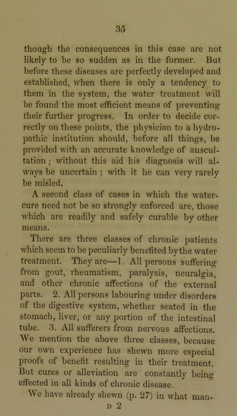 though the consequences in this case are not likely to be so sudden as in the former. But before these diseases are perfectly developed and established, \vhen there is only a tendency to them in the system, the water treatment will be found the most efficient means of preventing their further progress. In order to decide cor- rectly on these points, the physician to a hydro- pathic institution should, before all things, be provided with an accurate knowledge of auscul- tation ; without this aid his diagnosis will al- ways be uncertain ; with it he can very rarely be misled. A second class of cases in which the water- cure need not be so strongly enforced are, those which are readily and safely curable by other means. There are three classes of chronic patients which seem to be peculiarly benefited by the water treatment. They are—1. All persons sulfering from gout, rheumatism, paralysis, neuralgia, and other chronic affections of the external parts. 2. All persons labouring under disorders of the digestive system, whether seated in the stomach, liver, or any portion of the intestinal tube. 3. All sufferers from nervous affections. We mention the above three classes, because our own experience has shewn more especial proofs of benefit resulting in their treatment. But cures or alleviation are constantly being effected in all kinds of chronic disease. We have already shewn (p. 27) in what D 2 man-