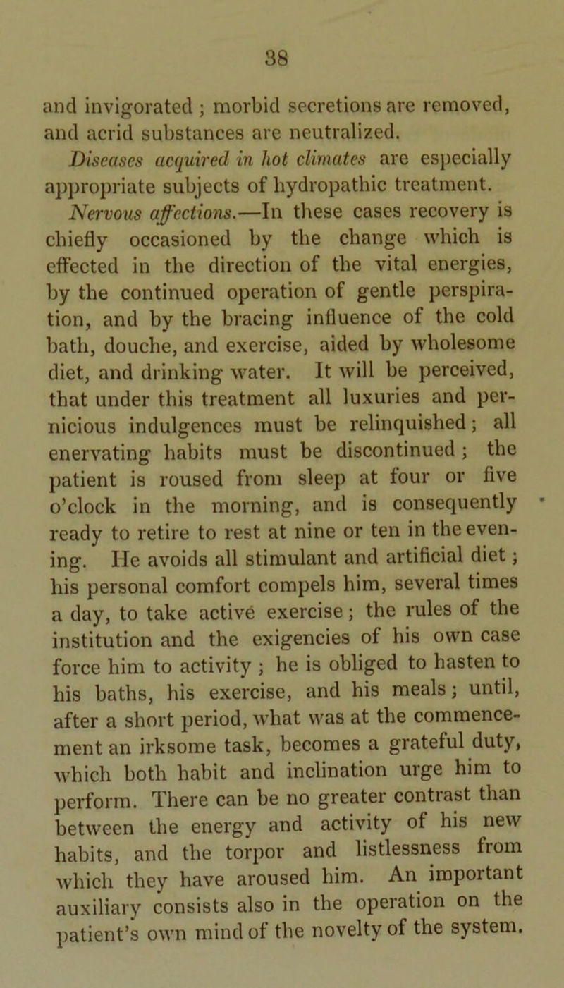 and invigorated ; morbid secretions are removed, and acrid substances are neutralized. Diseases acquired in hot climates are especially appropriate subjects of hydropathic treatment. Nervous affections.—In these cases recovery is chiefly occasioned by the change which is effected in the direction of the vital energies, by the continued operation of gentle perspira- tion, and by the bracing influence of the cold bath, douche, and exercise, aided by wholesome diet, and drinking water. It will be perceived, that under this treatment all luxuries and per- nicious indulgences must be relinquished; all enervating habits must be discontinued ; the patient is roused from sleep at four or five o’clock in the morning, and is consequently ready to retire to rest at nine or ten in the even- ing. He avoids all stimulant and artificial diet; his personal comfort compels him, several times a day, to take activd exercise; the rules of the institution and the exigencies of his own case force him to activity ; he is oblipd to hasten to his baths, his exercise, and his meals; until, after a short period, what was at the commence- ment an irksome task, becomes a grateful duty, which both habit and inclination urge him to perform. There can be no greater contrast than between the energy and activity of his new habits, and the torpor and listlessness from which they have aroused him. An important auxiliary consists also in the operation on the ])atient’s own mind of the novelty of the system.
