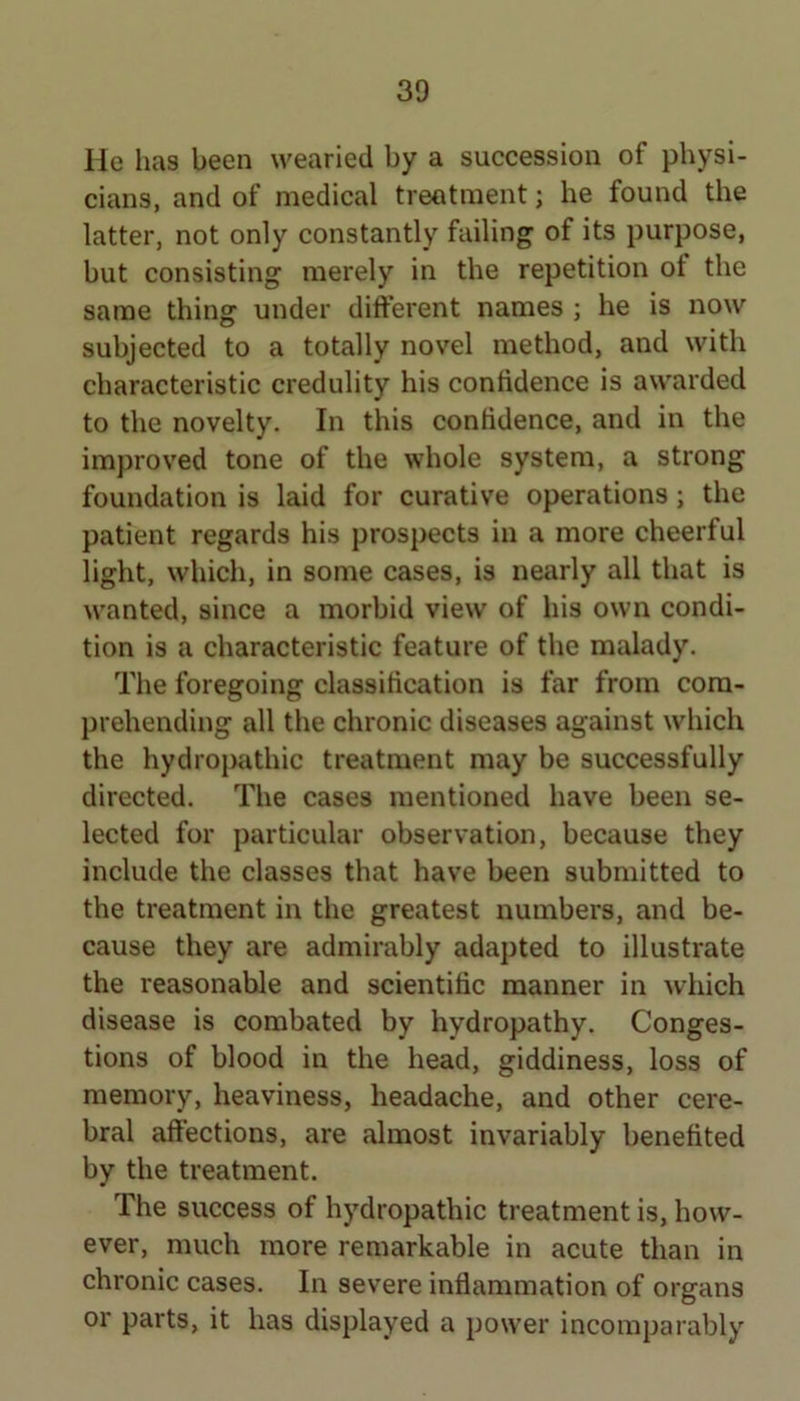 He has been wearied by a succession of physi- cians, and of medical treatment; he found the latter, not only constantly failing of its purpose, but consisting merely in the repetition ot the same thing under different names ; he is now subjected to a totally novel method, and with characteristic credulity his confidence is awarded to the novelty. In this confidence, and in the improved tone of the whole system, a strong foundation is laid for curative operations; the patient regards his prospects in a more cheerful light, which, in some cases, is nearly all that is wanted, since a morbid view of his own condi- tion is a characteristic feature of the malady. The foregoing classification is far from com- prehending all the chronic diseases against which the hydropathic treatment may be successfully directed. The cases mentioned have been se- lected for particular observation, because they include the classes that have been submitted to the treatment in the greatest numbers, and be- cause they are admirably adapted to illustrate the reasonable and scientific manner in which disease is combated by hydropathy. Conges- tions of blood in the head, giddiness, loss of memory, heaviness, headache, and other cere- bral affections, are almost invariably benefited by the treatment. The success of hydropathic treatment is, how- ever, much more remarkable in acute than in chronic cases. In severe inflammation of organs or parts, it has displayed a power incomparably
