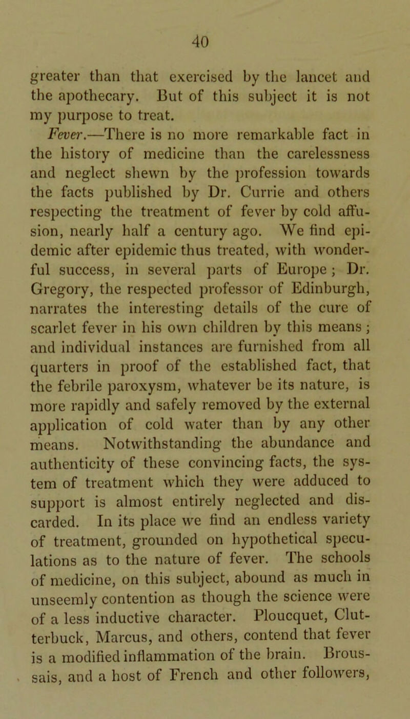 greater than that exercised by the lancet and the apothecary. But of this subject it is not my purpose to treat. Fever.—There is no more remarkable fact in the history of medicine than the carelessness and neglect shewn by the profession towards the facts published by Dr. Currie and others respecting the treatment of fever by cold affu- sion, nearly half a century ago. We find epi- demic after epidemic thus treated, with wonder- ful success, in several parts of Europe ; Dr. Gregory, the respected professor of Edinburgh, narrates the interesting details of the cure of scarlet fever in his own children by this means; and individual instances are furnished from all quarters in proof of the established fact, that the febrile paroxysm, whatever be its nature, is more rapidly and safely removed by the external application of cold water than by any other means. Notwithstanding the abundance and authenticity of these convincing facts, the sys- tem of treatment which they were adduced to support is almost entirely neglected and dis- carded. In its place we find an endless variety of treatment, grounded on hypothetical specu- lations as to the nature of fever. The schools of medicine, on this subject, abound as much in unseemly contention as though the science were of a less inductive character. Ploucquet, Clut- terbuck, Marcus, and others, contend that fever is a modified inflammation of the brain. Brous- . sais, and a host of French and other followers,