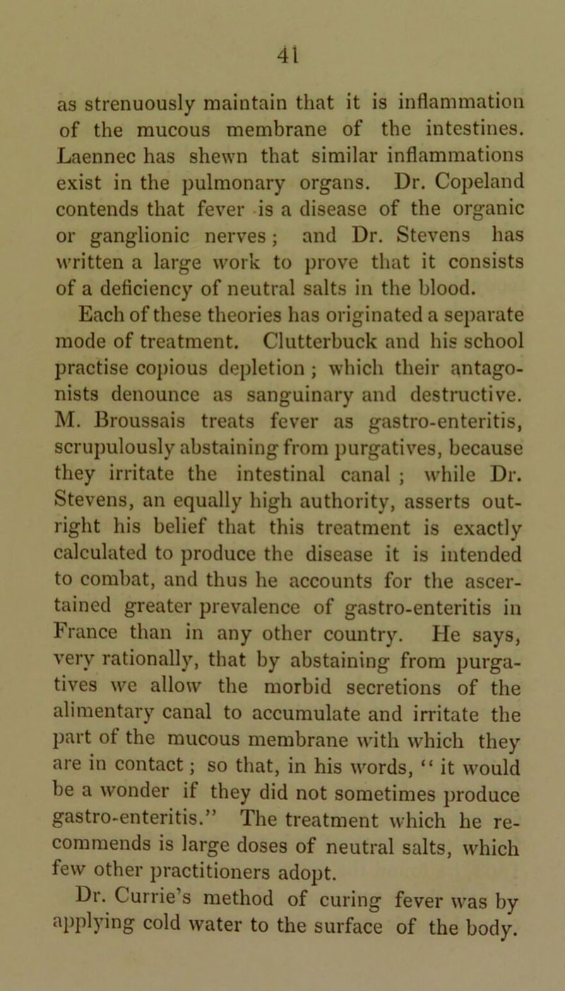 as strenuously maintain that it is inflammation of the mucous membrane of the intestines. Laennec has shewn that similar inflammations exist in the pulmonary organs. Dr. Copeland contends that fever is a disease of the organic or ganglionic nerves; and Dr. Stevens has written a large work to prove that it consists of a deficiency of neutral salts in the blood. Each of these theories has originated a separate mode of treatment. Clutterbuck and his school practise copious depletion ; which their antago- nists denounce as sanguinary and destructive. M. Broussais treats fever as gastro-enteritis, scrupulously abstaining from purgatives, because they irritate the intestinal canal ; while Dr. Stevens, an equally high authority, asserts out- right his belief that this treatment is exactly calculated to produce the disease it is intended to combat, and thus he accounts for the ascer- tained greater prevalence of gastro-enteritis in France than in any other country. He says, very rationally, that by abstaining from purga- tives we allow the morbid secretions of the alimentary canal to accumulate and irritate the part of the mucous membrane with which they are in contact; so that, in his words, “ it would be a wonder if they did not sometimes produce gastro-enteritis.” The treatment which he re- commends is large doses of neutral salts, which few other practitioners adopt. Dr. Currie’s method of curing fever was by applying cold water to the surface of the body.