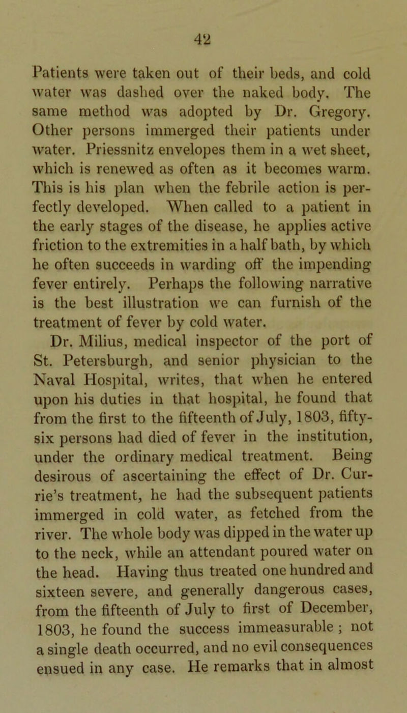 Patients were taken out of their beds, and cold water was dashed over the naked body. The same method was adopted by Dr. Gregory. Other persons immerged their patients under water. Priessnitz envelopes them in a wet sheet, which is renewed as often as it becomes warm. This is his plan when the febrile action is per- fectly developed. When called to a patient in the early stages of the disease, he applies active friction to the extremities in a half bath, by which he often succeeds in warding off the impending fever entirely. Perhaps the following narrative is the best illustration we can furnish of the treatment of fever by cold water. Dr. Milius, medical inspector of the port of St. Petersburgh, and senior physician to the Naval Hospital, writes, that w’hen he entered upon his duties in that hospital, he found that from the first to the fifteenth of July, 1803, fifty- six persons had died of fever in the institution, under the ordinary medical treatment. Being desirous of ascertaining the effect of Dr. Cur- rie’s treatment, he had the subsequent patients immerged in cold water, as fetched from the river. The whole body was dipped in the water up to the neck, while an attendant poured water on the head. Having thus treated one hundred and sixteen severe, and generally dangerous cases, from the fifteenth of July to first of December, 1803, he found the success immeasurable ; not a single death occurred, and no evil consequences ensued in any case. He remarks that in almost