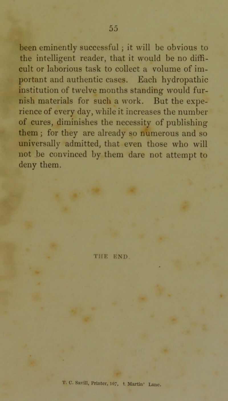 been eminently successful; it will be obvious to the intelligent reader, that it would be no diffi- cult or laborious task to collect a volume of im- portant and authentic cases. Each hydropathic institution of twelve months standing would fur- nish materials for such a work. But the expe- rience of every day, while it increases the number of cures, diminishes the necessity of publishing them; for they are already so numerous and so universally admitted, that even those who will not be convinced by them dare not attempt to deny them. THE KNO C ' T. C. Sarill, Printer, 107, t Martin’ Lane.