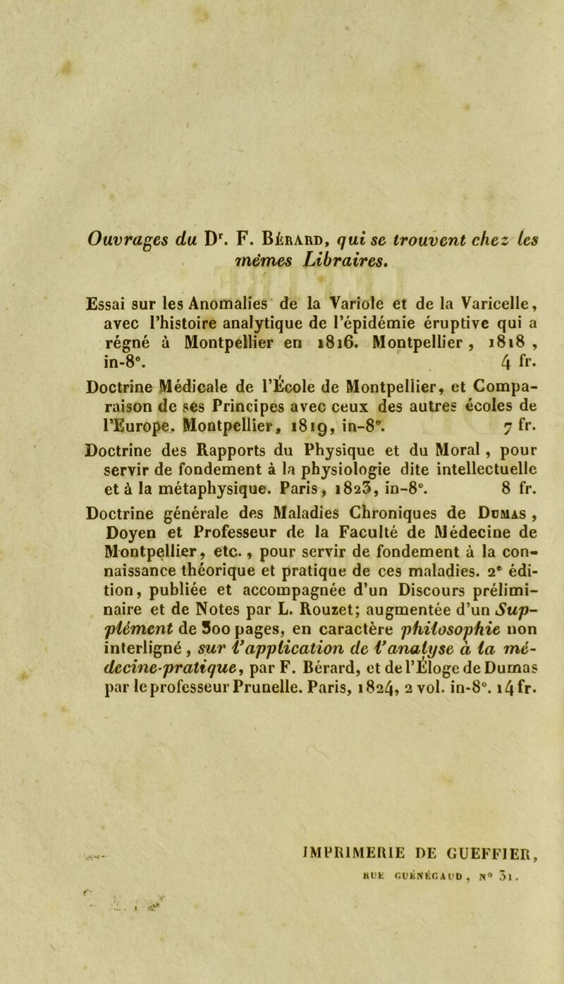 Ouvrages du Dr. F. Bèrard, qui se trouvent chez les mêmes Libraires. Essai sur les Anomalies de la Variole et de la Varicelle, avec l’histoire analytique de l’épidémie éruptive qui a régné à Montpellier en 1816. Montpellier, j818 , in-8. 4 fr* Doctrine Médicale de l’École de Montpellier, et Compa- raison de ses Principes avec ceux des autres écoles de l’Europe. Montpellier, 1819, in-8. 7 fr. Doctrine des Rapports du Physique et du Moral, pour servir de fondement à la physiologie dite intellectuelle et à la métaphysique. Paris, 1823, in-8. 8 fr. Doctrine générale des Maladies Chroniques de Dumas , Doyen et Professeur de la Faculté de Médecine de Montpellier, etc., pour servir de fondement à la con- naissance théorique et pratique de ces maladies. 2' édi- tion, publiée et accompagnée d’un Discours prélimi- naire et de Notes par L. Rouzet; augmentée d’un Sup- plément de 5oo pages, en caractère philosophie non interligné, sur l’application de Vanalyse à la mé- decine-pratique, par F. Bérard, et de l’Éloge de Dumas par le professeur Prunelle. Paris, 1824, 2 vol. in-8°. i4fr. vrt1*- IMPR1MERIE DE GUEFFIER, KDE r.DÉNÉC A l'D , N° 3l.