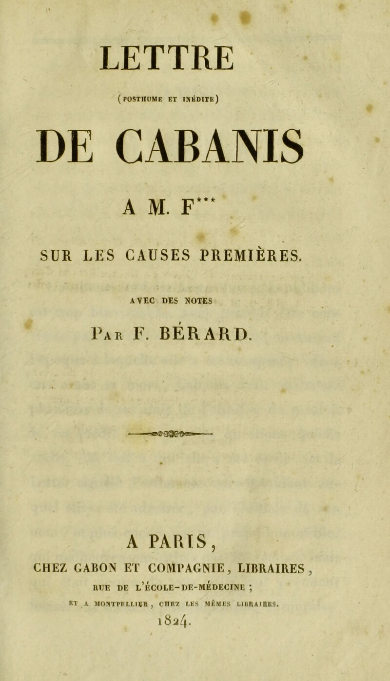 LETTRE (posthume et inédite) DE CABANIS A M. F*** SUR LES CAUSES PREMIÈRES. AVEC DES NOTES Par F. BÉRARD. A PARTS, CHEZ GABON ET COMPAGNIE, LIBRAIRES, rue de l’f.cole-de-médecine ; ET A MONTPELLIER , CHE7 LES MÊMES LIURAIEES. 18^4*