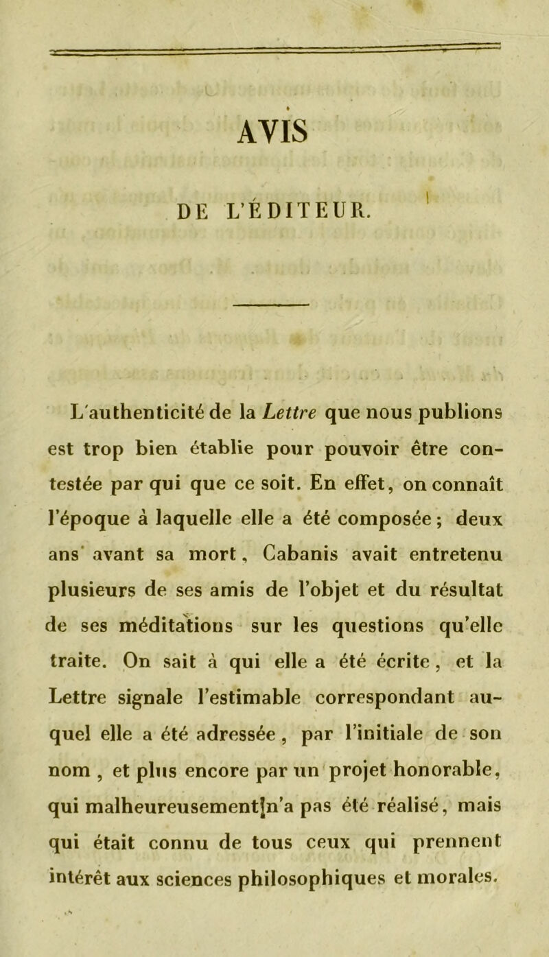AVIS DE L’ÉDITEUR. L'authenticité de la Lettre que nous publions est trop bien établie pour pouvoir être con- testée par qui que ce soit. En effet, on connaît l’époque à laquelle elle a été composée ; deux ans avant sa mort, Cabanis avait entretenu plusieurs de ses amis de l’objet et du résultat de ses méditations sur les questions qu’elle traite. On sait à qui elle a été écrite , et la Lettre signale l’estimable correspondant au- quel elle a été adressée, par l’initiale de son nom , et plus encore par un projet honorable, qui malheureusementjn’a pas été réalisé, mais qui était connu de tous ceux qui prennent intérêt aux sciences philosophiques et morales.