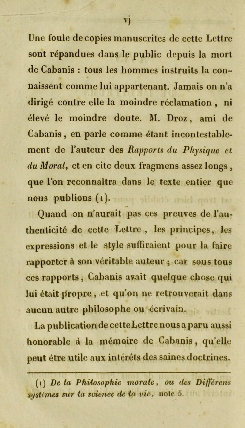 Une foule de copies manuscrites de cette Lettre sont répandues dans le public depuis la mort de Cabanis : tous les hommes instruits la con- naissent comme lui appartenant. Jamais on n’a dirigé contre elle la moindre réclamation , ni élevé le moindre doute. M. Droz, ami de Cabanis, en parle comme étant incontestable- ment de l’auteur des Rapports du Physique et du Moral, et en cite deux fragmens assez longs , que l’on reconnaîtra dans le texte entier que nous publions (1). Quand on n’aurait pas ces preuves de l’au- thenticité de cette Lettre , les principes, les expressions et le style suffiraient pour la faire rapporter à son véritable auteur ; car sous tous ces rapports, Cabanis avait quelque chose qui lui était propre , et qu’on ne retrouverait dans aucun autre philosophe ou écrivain. La publication de cetteLettre nous a paru aussi honorable à la mémoire de Cabanis, qu’elle peut être utile aux intérêts des saines doctrines. (i) Delà Philosophie morale, ou des Différent systèmes sur la science de la vie, noie 5.