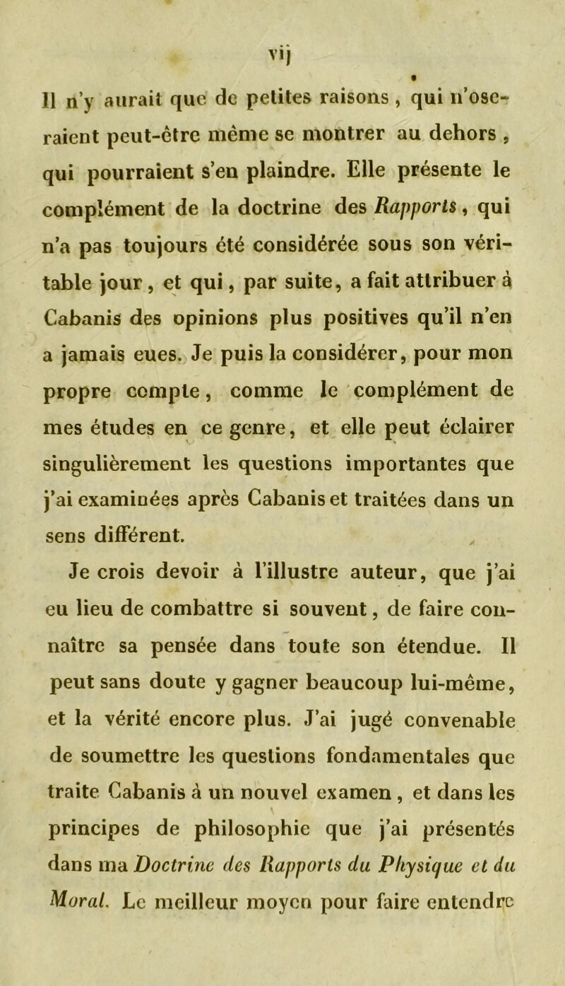 vij 11 n’y aurait que de petites raisons , qui 11’ose- raient peut-être même se montrer au dehors , qui pourraient s’en plaindre. Elle présente le complément de la doctrine des Rapports, qui n’a pas toujours été considérée sous son véri- table jour, et qui, par suite, a fait attribuer à Cabanis des opinions plus positives qu’il n’en a jamais eues. Je puis la considérer, pour mon propre compte, comme le complément de mes études en ce genre, et elle peut éclairer singulièrement les questions importantes que j’ai examinées après Cabanis et traitées dans un sens différent. Je crois devoir à l’illustre auteur, que j’ai eu lieu de combattre si souvent, de faire con- naître sa pensée dans toute son étendue. Il peut sans doute y gagner beaucoup lui-même, et la vérité encore plus. J’ai jugé convenable de soumettre les questions fondamentales que traite Cabanis à un nouvel examen , et dans les principes de philosophie que j’ai présentés dans ma Doctrine des Rapports du Physique et du Moral. Le meilleur moyen pour faire entendre