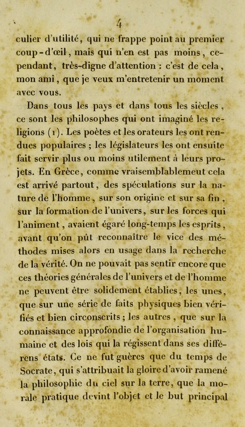 culier d’utilité, qui ne frappe point au premier coup-d’œil, mais qui n’en est pas moins, ce- pendant, très-digne d’attention : c’est de cela, mon ami, que je veux m’entretenir un moment avec vous. Dans tous les pays et dans tous les siècles , ce sont les philosophes qui ont imaginé les re- ligions ( 1 ). Les poètes et les orateurs les ont ren- dues populaires ; les législateurs les ont ensuite fait servir plus ou moins utilement à leurs pro- jets. En Grèce, comme vraisemblablement cela est arrivé partout, des spéculations sur la na- ture de l’homme , sur son origine et sur sa fin , sur la formation de l’univers, sur les forces qui l’animent, avaient égaré long-temps les esprits, avant qu’on pût reconnaître le vice des mé- thodes mises alors en usage dans la recherche de la vérité. On ne pouvait pas sentir encore que ces théories générales de l’univers et de l’homme ne peuvent être solidement établies, les unes, que sur une série de faits physiques bien véri- fiés et bien circonscrits ; les autres , que sur la connaissance approfondie de l’organisation hu- maine et des lois qui la régissent dans ses dilfé- rens états. Ce ne fut guères que du temps de Socrate, qui s’attribuait la gloire d’avoir ramené la philosophie du ciel sur la terre, que la mo- rale pratique devint l’objet et le but principal