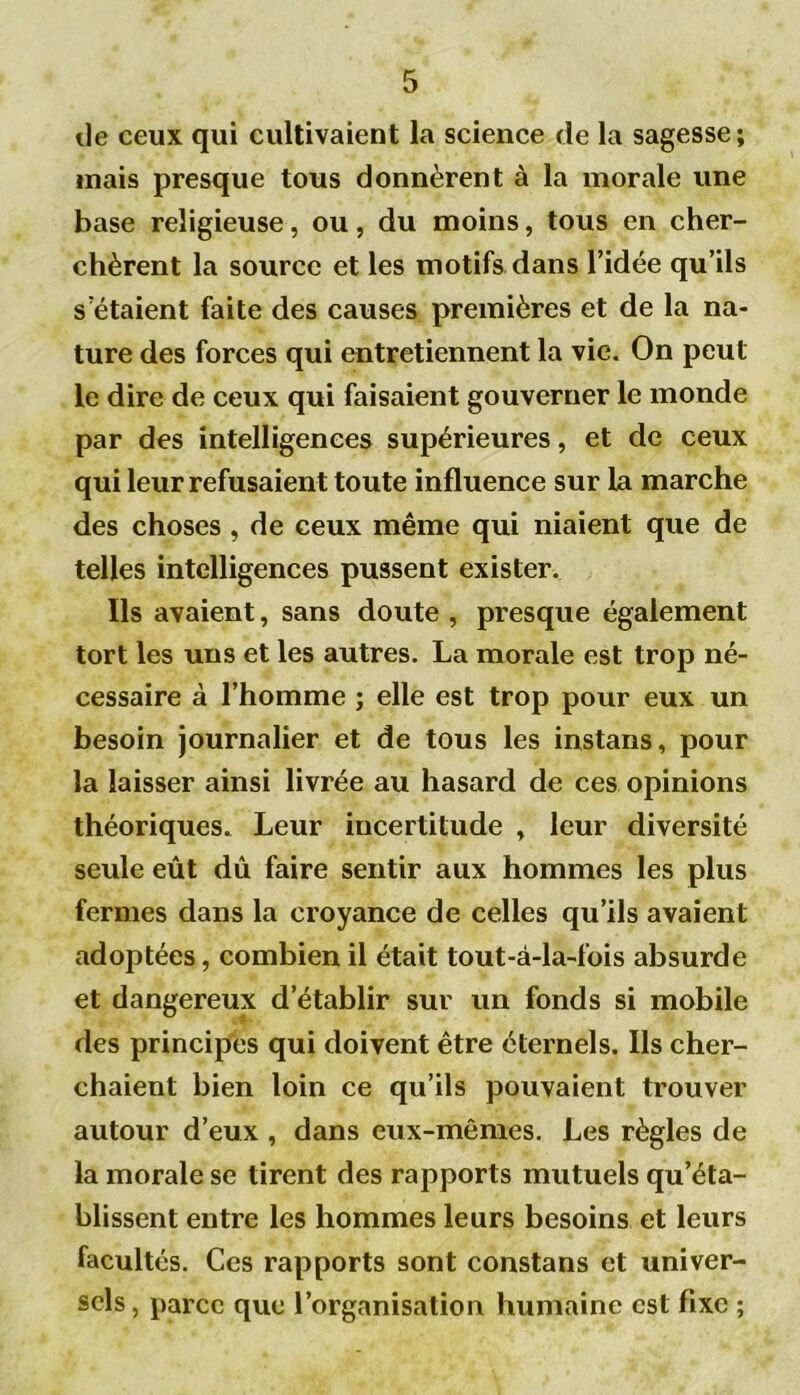 de ceux qui cultivaient la science de la sagesse; mais presque tous donnèrent à la morale une base religieuse, ou, du moins, tous en cher- chèrent la source et les motifs dans l’idée qu’ils s’étaient faite des causes premières et de la na- ture des forces qui entretiennent la vie. On peut le dire de ceux qui faisaient gouverner le monde par des intelligences supérieures, et de ceux qui leur refusaient toute influence sur la marche des choses , de ceux même qui niaient que de telles intelligences pussent exister. Ils avaient, sans doute , presque également tort les uns et les autres. La morale est trop né- cessaire à l’homme ; elle est trop pour eux un besoin journalier et de tous les instans, pour la laisser ainsi livrée au hasard de ces opinions théoriques. Leur incertitude , leur diversité seule eût dû faire sentir aux hommes les plus fermes dans la croyance de celles qu’ils avaient adoptées, combien il était tout-à-la-fois absurde et dangereux d’établir sur un fonds si mobile des principes qui doivent être éternels. Ils cher- chaient bien loin ce qu’ils pouvaient trouver autour d’eux , dans eux-mêmes. Les règles de la morale se tirent des rapports mutuels qu’éta- blissent entre les hommes leurs besoins et leurs facultés. Ces rapports sont constans et univer- sels , parce que l’organisation humaine est fixe ;