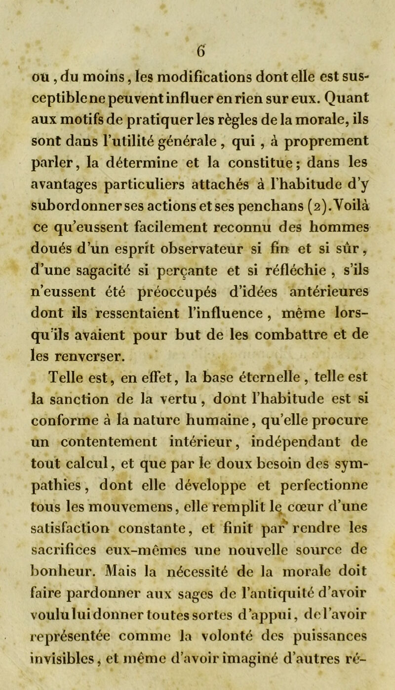 ou, du moins, les modifications dont elle est sus- ceptible ne peuvent influer en rien sur eux. Quant aux motifs de pratiquer les règles de la morale, ils sont dans l’utilité générale , qui , à proprement parler, la détermine et la constitue; dans les avantages particuliers attachés à l’habitude d’y subordonner ses actions et ses penchans (2) .Voilà ce qu’eussent facilement reconnu des hommes doués d’un esprit observateur si fin et si sûr, d’une sagacité si perçante et si réfléchie , s’ils n’eussent été préoccupés d’idées antérieures dont ils ressentaient l’influence , même lors- qu’ils avaient pour but de les combattre et de les renverser. Telle est, en effet, la base éternelle , telle est la sanction de la vertu, dont l’habitude est si conforme à la nature humaine, qu’elle procure un contentement intérieur, indépendant de tout calcul, et que par le doux besoin des sym- pathies , dont elle développe et perfectionne tous les mouvcmens, elle remplit lq cœur d’une satisfaction constante, et finit par rendre les sacrifices eux-mêmes une nouvelle source de bonheur. Mais la nécessité de la morale doit faire pardonner aux sages de l’antiquité d’avoir voululuidonner toutes sortes d’appui, dcl’avoir représentée comme la volonté des puissances invisibles, et même d’avoir imaginé d’autres ré-
