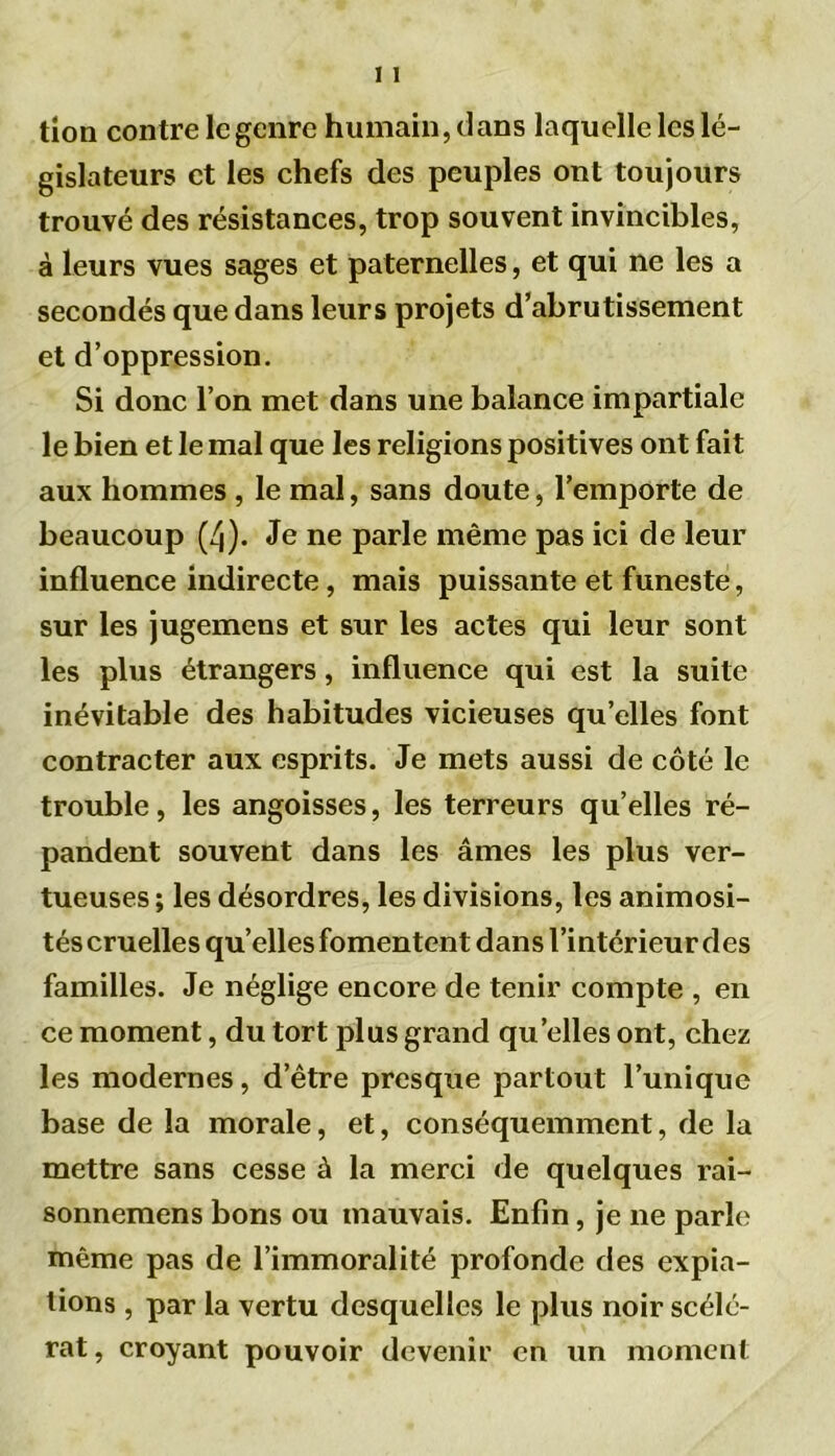 tion contre le genre humain, dans laquelle les lé- gislateurs et les chefs des peuples ont toujours trouvé des résistances, trop souvent invincibles, à leurs vues sages et paternelles, et qui ne les a secondés que dans leurs projets d’abrutissement et d’oppression. Si donc l’on met dans une balance impartiale le bien et le mal que les religions positives ont fait aux hommes , le mal, sans doute, l’emporte de beaucoup (4). Je ne parle même pas ici de leur influence indirecte, mais puissante et funeste, sur les jugemens et sur les actes qui leur sont les plus étrangers, influence qui est la suite inévitable des habitudes vicieuses qu’elles font contracter aux esprits. Je mets aussi de côté le trouble, les angoisses, les terreurs qu’elles ré- pandent souvent dans les âmes les plus ver- tueuses ; les désordres, les divisions, les animosi- tés cruelles qu’elles fomentent dans l’intérieur des familles. Je néglige encore de tenir compte , en ce moment, du tort plus grand quelles ont, chez les modernes, d’être presque partout l’unique base de la morale, et, conséquemment, de la mettre sans cesse à la merci de quelques rai- sonnemens bons ou mauvais. Enfin, je ne parle même pas de l’immoralité profonde des expia- tions , par la vertu desquelles le plus noir scélé- rat, croyant pouvoir devenir en un moment