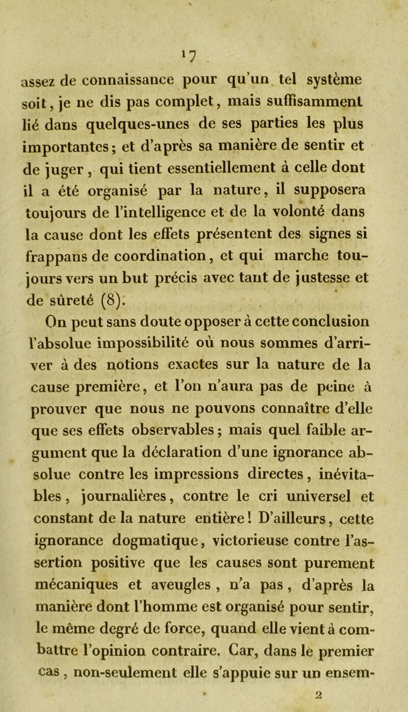 >7 assez de connaissance pour qu’un tel système soit, je ne dis pas complet, mais suffisamment lié dans quelques-unes de ses parties les plus importantes; et d’après sa manière de sentir et de juger , qui tient essentiellement à celle dont il a été organisé par la nature, il supposera toujours de l’intelligence et de la volonté dans la cause dont les effets présentent des signes si frappans de coordination, et qui marche tou- jours vers un but précis avec tant de justesse et de sûreté (8). On peut sans doute opposer à cette conclusion l’absolue impossibilité où nous sommes d’arri- ver à des notions exactes sur la nature de la cause première, et l’on n’aura pas de peine à prouver que nous ne pouvons connaître d’elle que ses effets observables ; mais quel faible ar- gument que la déclaration d’une ignorance ab- solue contre les impressions directes , inévita- bles , journalières, contre le cri universel et constant de la nature entière ! D’ailleurs, cette ignorance dogmatique, victorieuse contre l’as- sertion positive que les causes sont purement mécaniques et aveugles , n’a pas, d’après la manière dont l’homme est organisé pour sentir, le même degré de force, quand elle vient à com- battre l’opinion contraire. Car, dans le premier cas , non-seulement elle s’appuie sur un ensem- 2