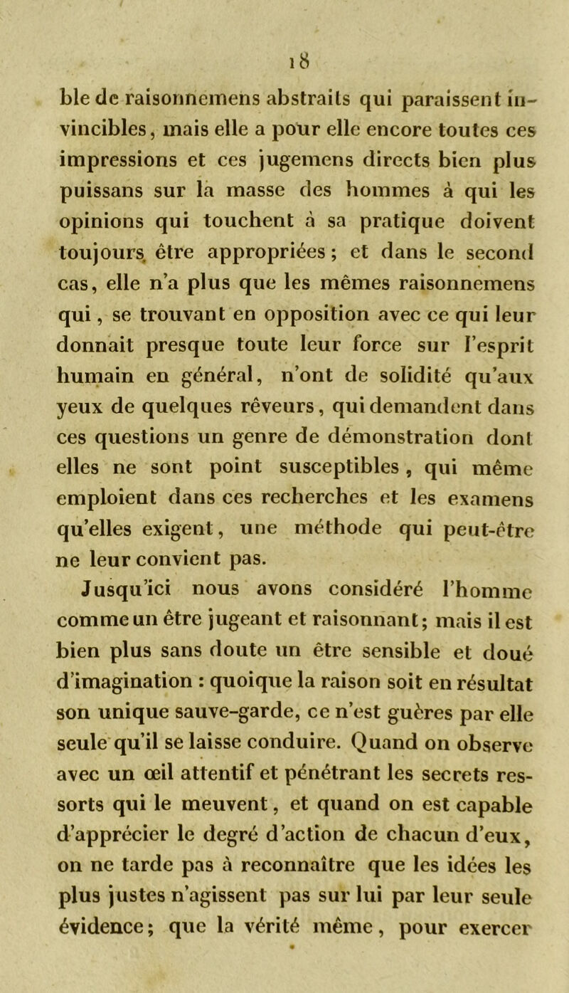 bletle raisonnemens abstraits qui paraissent in- vincibles, mais elle a pour elle encore toutes ces impressions et ces jugemens directs bien plus puissans sur la masse des hommes à qui les opinions qui touchent à sa pratique doivent toujours être appropriées ; et dans le second cas, elle n’a plus que les mêmes raisonnemens qui, se trouvant en opposition avec ce qui leur donnait presque toute leur force sur l’esprit humain en général, n’ont de solidité qu’aux yeux de quelques rêveurs, qui demandent dans ces questions un genre de démonstration dont elles ne sont point susceptibles, qui même emploient dans ces recherches et les examens quelles exigent, une méthode qui peut-être ne leur convient pas. Jusqu’ici nous avons considéré l’homme comme un être jugeant et raisonnant; mais il est bien plus sans doute un être sensible et doué d’imagination : quoique la raison soit en résultat son unique sauve-garde, ce n’est guères par elle seule qu’il se laisse conduire. Quand on observe avec un œil attentif et pénétrant les secrets res- sorts qui le meuvent, et quand on est capable d’apprécier le degré d’action de chacun d’eux, on ne tarde pas à reconnaître que les idées les plus justes n’agissent pas sur lui par leur seule évidence; que la vérité même, pour exercer