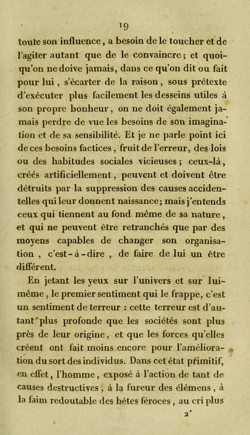 *9 toute son influence, a besoin de le toucher et de l’agiter autant que de le convaincre ; et quoi- qu’on ne doive jamais, dans ce qu’on dit ou fait pour lui, s’écarter de la raison, sous prétexte d’exécuter plus facilement les desseins utiles à son propre bonheur, on ne doit également ja- mais perdre de vue les besoins de son imagina- tion et de sa sensibilité. Et je ne parle point ici de ces besoins factices, fruit de l’erreur, des lois ou des habitudes sociales vicieuses ; ceux-là, créés artificiellement, peuvent et doivent être détruits par la suppression des causes acciden- telles qui leur donnent naissance; mais j’entends ceux qui tiennent au fond même de sa nature , et qui ne peuvent être retranchés que par des moyens capables de changer son organisa- tion , c’est-à-dire , de faire de lui un être différent. En jetant les yeux sur l’univers et sur lui- même , le premier sentiment qui le frappe, c’est un sentiment de terreur : cette terreur est d’au- tant'plus profonde que les sociétés sont plus près de leur origine, et que les forces quelles créent ont fait moins encore pour l’améliora- tion du sort des individus. Dans cet état primitif, en effet, l’homme, exposé à l’action de tant de causes destructives , à la fureur des élémens , à la faim redoutable des bêtes féroces , au cri plus