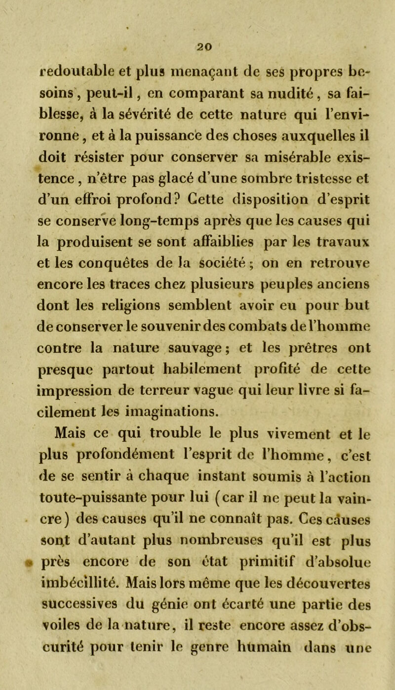 redoutable et plus menaçant de ses propres be- soins , peut-il, en comparant sa nudité, sa fai- blesse, à la sévérité de cette nature qui l’envi- ronne , et à la puissance des choses auxquelles il doit résister pour conserver sa misérable exis- tence , n’être pas glacé d’une sombre tristesse et d’un effroi profond ? Cette disposition d’esprit se conserve long-temps après que les causes qui la produisent se sont affaiblies par les travaux et les conquêtes de la société ; on en retrouve encore les traces chez plusieurs peuples anciens dont les religions semblent avoir eu pour but de conserver le souvenir des combats de l’homme contre la nature sauvage; et les prêtres ont presque partout habilement profité de cette impression de terreur vague qui leur livre si fa- cilement les imaginations. Mais ce qui trouble le plus vivement et le plus profondément l’esprit de l’homme, c’est de se sentir à chaque instant soumis à l’action toute-puissante pour lui (car il ne peut la vain- cre ) des causes qu’il ne connaît pas. Ces causes son,t d’autant plus nombreuses qu’il est plus • près encore de son état primitif d’absolue imbécillité. Mais lors même que les découvertes successives du génie ont écarté une partie des voiles de la nature, il reste encore assez d’obs- curité pour tenir le genre hümain dans une