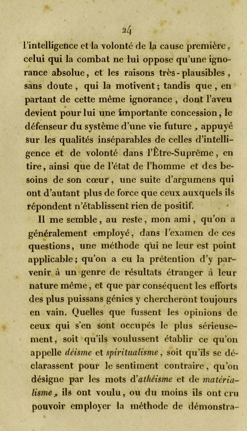 l’intelligence et la volonté de la cause première, celui qui la combat ne lui oppose qu’une igno- rance absolue, et les raisons très - plausibles , sans doute , qui la motivent ; tandis que , en partant de cette même ignorance , dont l’aveu devient pour lui une importante concession, le défenseur du système d’une vie future appuyé sur les qualités inséparables de celles d’intelli- gence et de volonté dans l’Être-Suprême, en tire, ainsi que de l’état de l’homme et des be- soins de son cœur, une suite d’argumens qui ont d’autant plus de force que ceux auxquels ils répondent n’établissent rien de positif. Il me semble, au reste, mon ami, qu’on a généralement employé, dans l’examen de ces questions, une méthode qui ne leur est point applicable; qu’on a eu la prétention d’y par- venir à un genre de résultats étranger à leur nature même, et que par conséquent les efforts des plus puissans génies y chercheront toujours en vain. Quelles que fussent les opinions de ceux qui s’en sont occupés le plus sérieuse- ment, soit qu’ils voulussent établir ce qu’on appelle déisme et spiritualisme, soit qu’ils se dé- clarassent pour le sentiment contraire, qu’on désigne par les mots à'athéisme et de matéria- lisme , ils ont voulu, ou du moins ils ont cru pouvoir employer la méthode de démonstra-