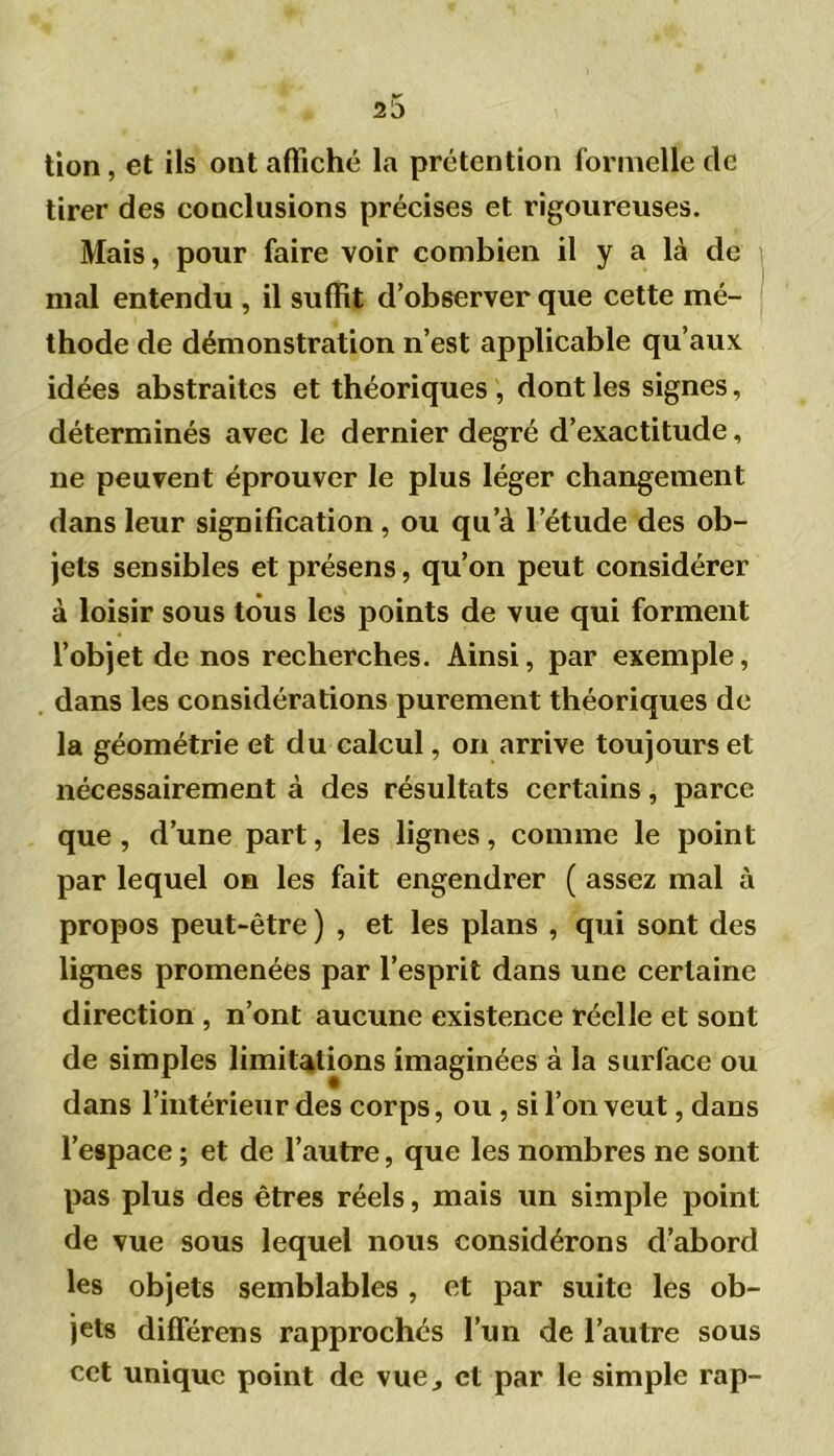 tion, et ils ont affiché la prétention formelle de tirer des conclusions précises et rigoureuses. Mais, pour faire voir combien il y a là de mal entendu , il suffit d’observer que cette mé- thode de démonstration n’est applicable qu’aux idées abstraites et théoriques , dont les signes, déterminés avec le dernier degré d’exactitude, ne peuvent éprouver le plus léger changement dans leur signification, ou qu’à l’étude des ob- jets sensibles et présens, qu’on peut considérer à loisir sous tous les points de vue qui forment l’objet de nos recherches. Ainsi, par exemple, dans les considérations purement théoriques de la géométrie et du calcul, on arrive toujours et nécessairement à des résultats certains, parce que , d’une part, les lignes, comme le point par lequel on les fait engendrer ( assez mal à propos peut-être ) , et les plans , qui sont des lignes promenées par l’esprit dans une certaine direction , n’ont aucune existence réelle et sont de simples limitations imaginées à la surface ou dans l’intérieur des corps, ou , si l’on veut, dans l’espace ; et de l’autre, que les nombres ne sont pas plus des êtres réels, mais un simple point de vue sous lequel nous considérons d’abord les objets semblables , et par suite les ob- jets différons rapprochés l’un de l’autre sous cet unique point de vue, et par le simple rap-