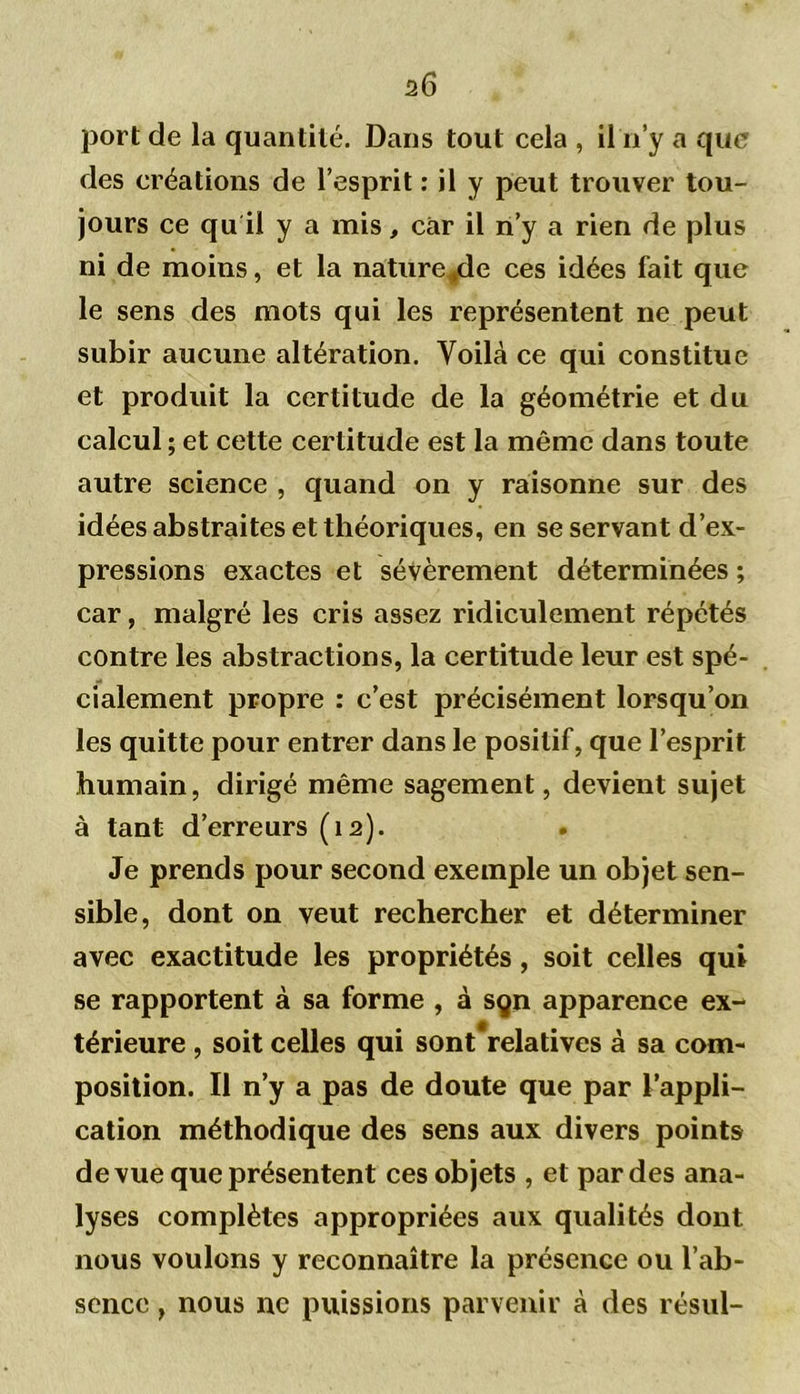 port de la quantité. Dans tout cela , il n’y a que des créations de l’esprit : il y peut trouver tou- jours ce qu il y a mis, car il n’y a rien de plus ni de moins, et la naturelle ces idées fait que le sens des mots qui les représentent ne peut subir aucune altération. Voilà ce qui constitue et produit la certitude de la géométrie et du calcul ; et cette certitude est la même dans toute autre science , quand on y raisonne sur des idées abstraites et théoriques, en se servant d’ex- pressions exactes et sévèrement déterminées ; car, malgré les cris assez ridiculement répétés contre les abstractions, la certitude leur est spé- cialement propre : c’est précisément lorsqu’on les quitte pour entrer dans le positif, que l’esprit humain, dirigé même sagement, devient sujet à tant d’erreurs (12). Je prends pour second exemple un objet sen- sible, dont on veut rechercher et déterminer avec exactitude les propriétés, soit celles qui se rapportent à sa forme , à sgn apparence ex- térieure , soit celles qui sont relatives à sa com- position. Il n’y a pas de doute que par l’appli- cation méthodique des sens aux divers points de vue que présentent ces objets , et par des ana- lyses complètes appropriées aux qualités dont nous voulons y reconnaître la présence ou l’ab- sence , nous ne puissions parvenir à des résul-