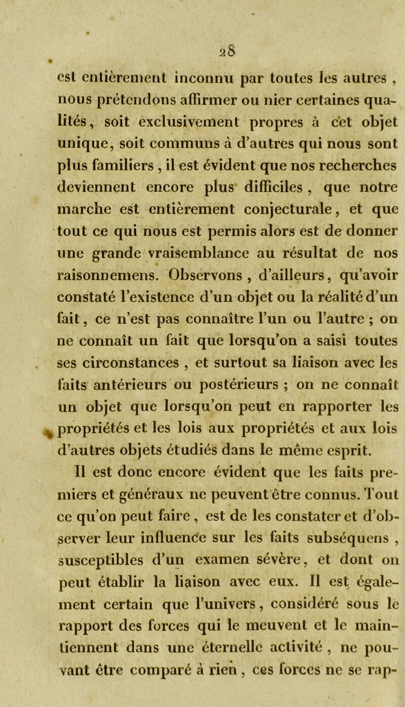 osl entièrement inconnu par toutes les autres , nous prétendons affirmer ou nier certaines qua- lités, soit exclusivement propres à cet objet unique, soit communs à d’autres qui nous sont plus familiers , il est évident que nos recherches deviennent encore plus difficiles , que notre marche est entièrement conjecturale, et que tout ce qui nous est permis alors est de donner une grande vraisemblance au résultat de nos raisonnemens. Observons, d’ailleurs, qu’avoir constaté l’existence d’un objet ou la réalité d’un fait, ce n’est pas connaître l’un ou l’autre ; on ne connaît un fait que lorsqu’on a saisi toutes ses circonstances , et surtout sa liaison avec les faits antérieurs ou postérieurs ; on ne connaît un objet que lorsqu’on peut en rapporter les % propriétés et les lois aux propriétés et aux lois d’autres objets étudiés dans le même esprit. Il est donc encore évident que les faits pre- miers et généraux ne peuvent être connus. Tout ce qu’on peut faire , est de les constater et d’ob- server leur influence sur les faits subséquens , susceptibles d’un examen sévère, et dont on peut établir la liaison avec eux. Il est égale- ment certain que l’univers, considéré sous le rapport des forces qui le meuvent et le main- tiennent dans une éternelle activité , ne pou- vant être comparé à rien , ces forces ne se rap-