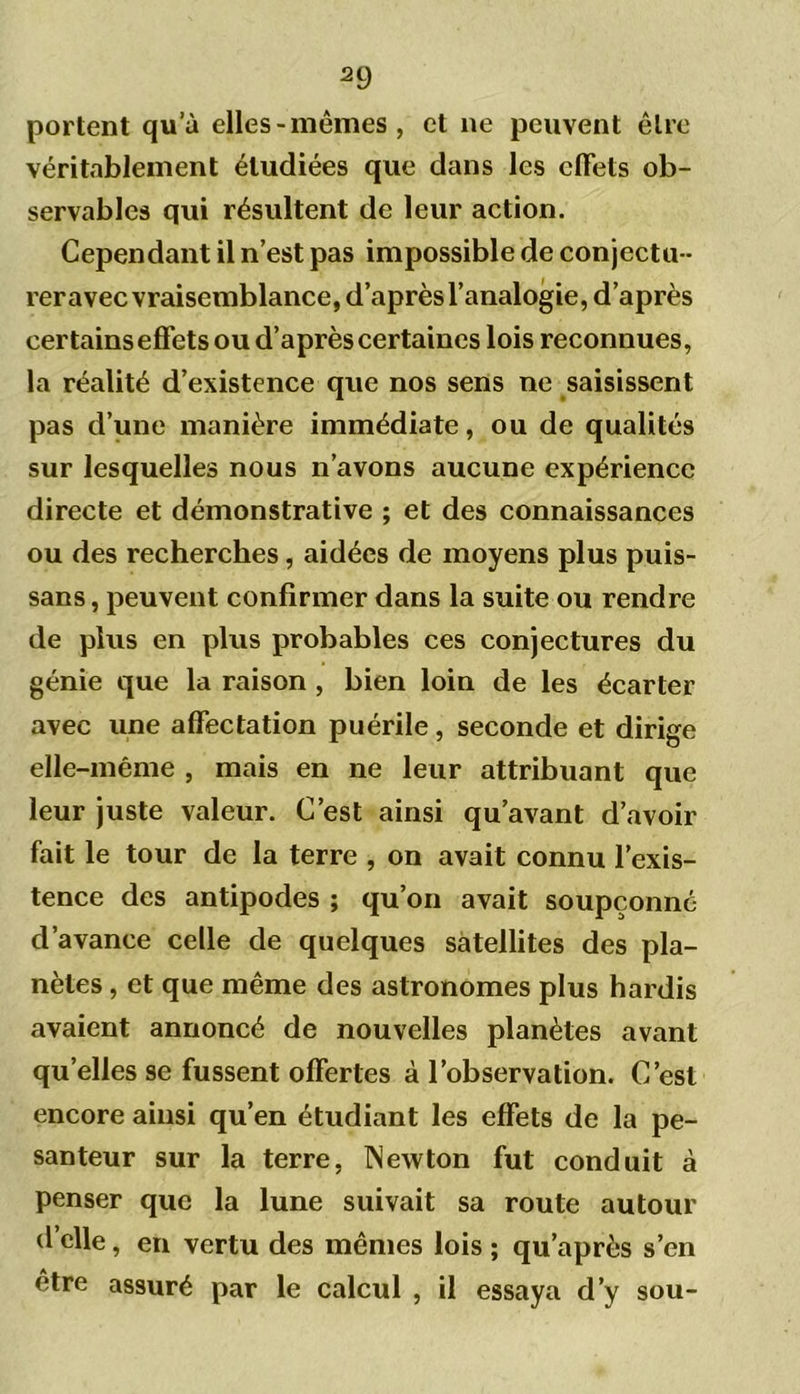 portent qu’à elles-mêmes, et ne peuvent être véritablement étudiées que dans les effets ob- servables qui résultent de leur action. Cependant il n’est pas impossible de conjectu - rer avec vraisemblance, d’après l’analogie, d’après certains effets ou d’après certaines lois reconnues, la réalité d’existence que nos sens ne saisissent pas d’une manière immédiate, ou de qualités sur lesquelles nous n’avons aucune expérience directe et démonstrative ; et des connaissances ou des recherches, aidées de moyens plus puis- sans, peuvent confirmer dans la suite ou rendre de plus en plus probables ces conjectures du génie que la raison , bien loin de les écarter avec une affectation puérile, seconde et dirige elle-même , mais en ne leur attribuant que leur juste valeur. C’est ainsi qu’avant d’avoir fait le tour de la terre , on avait connu l’exis- tence des antipodes ; qu’on avait soupçonné d’avance celle de quelques satellites des pla- nètes , et que même des astronomes plus hardis avaient annoncé de nouvelles planètes avant qu’elles se fussent offertes à l’observation. C’est encore ainsi qu’en étudiant les effets de la pe- santeur sur la terre, Newton fut conduit à penser que la lune suivait sa route autour d’elle, en vertu des mêmes lois ; qu’après s’en etre assuré par le calcul , il essaya d’y sou-