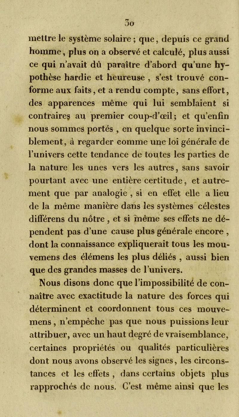 Wf 7)0 mettre le système solaire ; que, depuis ce grand homme, plus on a observé et calculé, plus aussi ce qui n’avait dû paraître d’abord qu’une hy- pothèse hardie et heureuse , s’est trouvé con- forme aux faits, et a rendu compte, sans effort, des apparences même qui lui semblaient si contraires au premier coup-d’œil; et qu’enfin nous sommes portés , en quelque sorte invinci- blement, à regarder comme une loi générale de l’univers cette tendance de toutes les parties de la nature les unes vers les autres, sans savoir pourtant avec une entière certitude, et autre- ment que par analogie , si en effet elle a lieu de la même manière dans les systèmes célestes différens du nôtre , et si même ses effets ne dé- pendent pas d’une cause plus générale encore , dont la connaissance expliquerait tous les mou- vemens des élémens les plus déliés , aussi bien que des grandes masses de l’univers. Nous disons donc que l’impossibilité de con- naître avec exactitude la nature des forces qui déterminent et coordonnent tous ces mouve- mens , n’empêche pas que nous puissions leur attribuer, avec un haut degré de vraisemblance, certaines propriétés ou qualités particulières dont nous avons observé les signes, les circons- tances et les effets , dans certains objets plus rapprochés de nous. C’est même ainsi que les