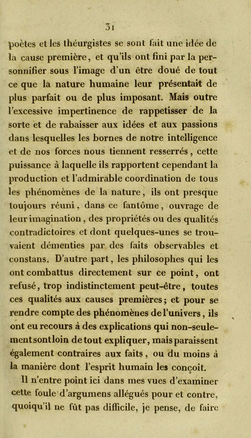 poètes et les théurgistes se sont l'ait une idée de la cause première, et qu’ils ont fini par la per- sonnifier sous l’image d’un être doué de tout ce que la nature humaine leur présentait de plus parfait ou de plus imposant. Mais outre l’excessive impertinence de rappetisser de la sorte et de rabaisser aux idées et aux passions dans lesquelles les bornes de notre intelligence et de nos forces nous tiennent resserrés, cette puissance à laquelle ils rapportent cependant la production et l’admirable coordination de tous les phénomènes de la nature, ils ont presque toujours réuni, dans ce fantôme, ouvrage de leur imagination, des propriétés ou des qualités contradictoires et dont quelques-unes se trou- vaient démenties par des faits observables et constans. D’autre part, les philosophes qui les ont combattus directement sur ce point, ont refusé, trop indistinctement peut-être, toutes ces qualités aux causes premières ; et pour se rendre compte des phénomènes de l’univers, ils ont eu recours à des explications qui non-seule- mentsontloin de tout expliquer, mais paraissent également contraires aux faits, ou du moins à la manière dont l’esprit humain les conçoit. 11 n’entre point ici dans mes vues d’examiner cette foule d’argumens allégués pour et contre, quoiqu’il ne fût pas difficile, je pense, de faire