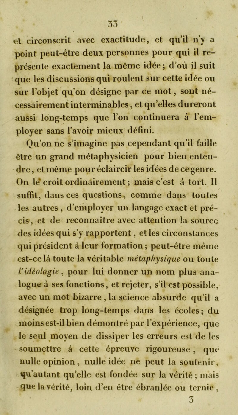 et circonscrit avec exactitude, et qu’il n’y a point peut-être deux personnes pour qui il re- présente exactement la même idée; d’où il suit que les discussions qui roulent sur cette idée ou sur l’objet qu’on désigne par ce mot, sont né- cessairement interminables, et qu’elles dureront aussi long-temps que l’on continuera à l’em- ployer sans l’avoir mieux défini. Qu’on ne s’imagine pas cependant qu’il faille être un grand métaphysicien pour bien enten- dre , et même pour éclaircir les idées de ce genre. On le* croit ordinairement ; mais c’est à tort. Il suffit, dans ces questions, comme dans toutes les autres , d’employer un langage exact et pré- cis, et de reconnaître avec attention la source des idées qui s’y rapportent, elles circonstances qui président à leur formation ; peut-être même est-ce là toute la véritable métaphysique ou toute iidéologie, pour lui donner un nom plus ana- logue à ses fonctions, et rejeter, s’il est possible, avec un mot bizarre , la science absurde qu’il a désignée trop long-temps dans les écoles; du moins est-il bien démontré par l’expérience, que le seul moyen de dissiper les erreurs est de les soumettre à cette épreuve rigoureuse, que nulle opinion, nulle idée ne peut la soutenir, qu’autant quelle est fondée sur la vérité ; mais que la vérité, loin d’en être ébranlée ou ternie, 3
