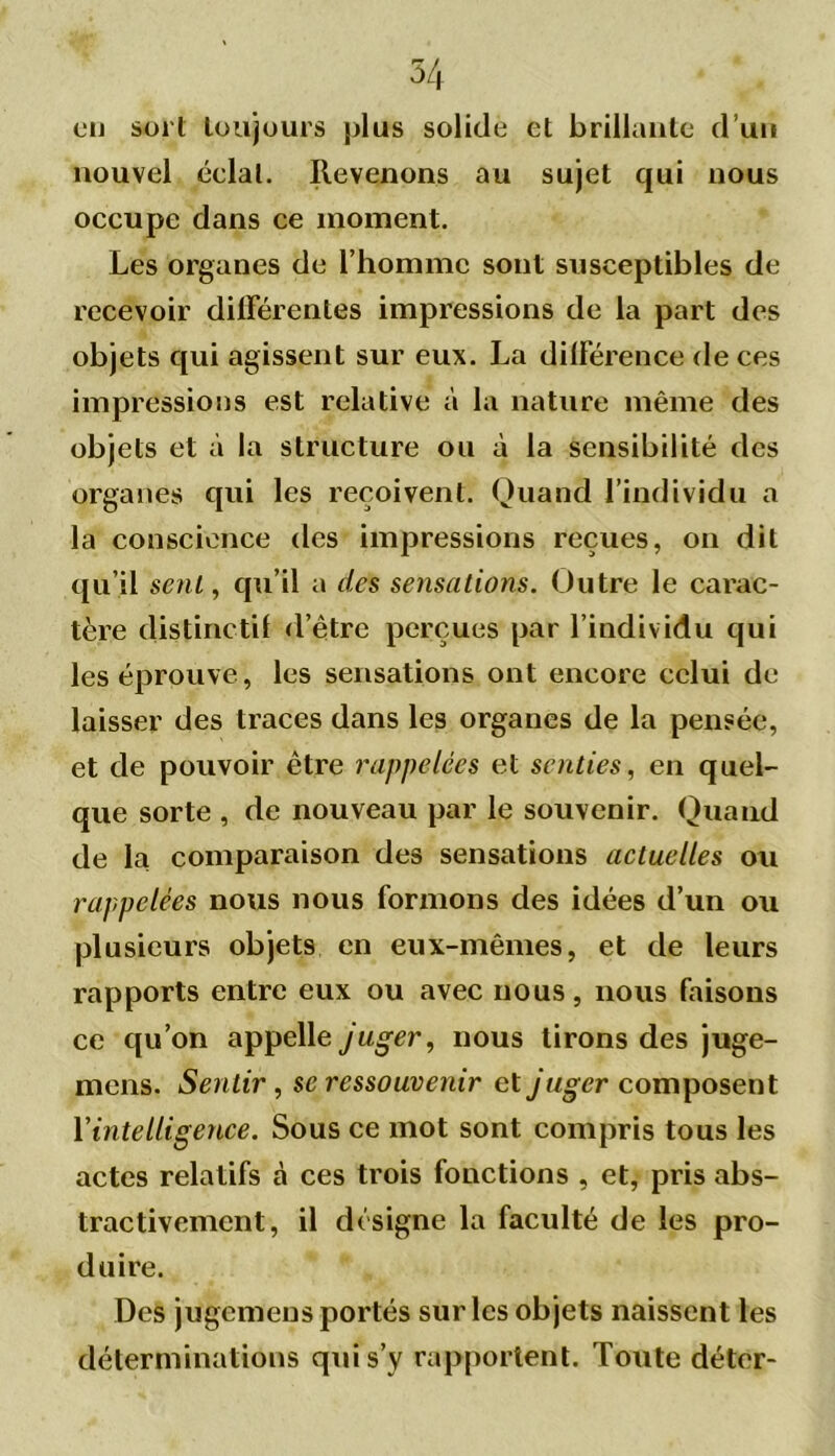 eu sort toujours plus solide et brillante d’uu nouvel éelal. Revenons au sujet qui nous occupe dans ce moment. Les organes de l’homme sont susceptibles de recevoir différentes impressions de la part des objets qui agissent sur eux. La différence de ces impressions est relative à la nature même des objets et à la structure ou à la sensibilité des organes qui les reçoivent. Quand l’individu a la conscience des impressions reçues, on dit qu’il sent, qu’il a des sensations. Outre le carac- tère distinctif d’être perçues par l’individu qui les éprouve, les sensations ont encore celui de laisser des traces dans les organes de la pensée, et de pouvoir être rappelées et senties, en quel- que sorte , de nouveau par le souvenir. Quand de la comparaison des sensations actuelles ou rappelées nous nous formons des idées d’un ou plusieurs objets en eux-mêmes, et de leurs rapports entre eux ou avec nous, nous faisons ce qu’on appelle juger, nous tirons des juge- mens. Sentir, sc ressouvenir et j uger composent l’intelligence. Sous ce mot sont compris tous les actes relatifs à ces trois fonctions , et, pris abs- tractivement, il désigne la faculté de les pro- duire. Des jugemens portés sur les objets naissent les déterminations qui s’y rapportent. Toute déter-