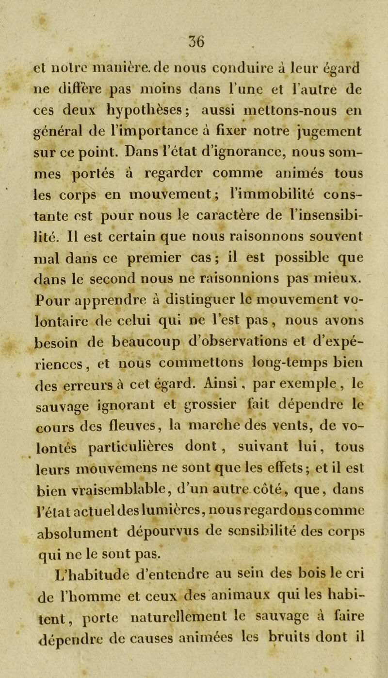 et noire manière, de nous conduire à leur égard ne diffère pas moins dans l une et l'autre de ces deux hypothèses ; aussi mettons-nous en général de l’importance à fixer notre jugement sur ce point. Dans l’état d’ignorance, nous som- mes portés à regarder comme animés tous les corps en mouvement; l’immobilité cons- tante est pour nous le caractère de l’insensibi- lité. Il est certain que nous raisonnons souvent mal dans ce premier cas ; il est possible que dans le second nous ne raisonnions pas mieux. Pour apprendre à distinguer le mouvement vo- lontaire de celui qui ne l’est pas, nous avons besoin fie beaucoup d’observations et d’expé- riences , et nous commettons long-temps bien des erreurs à cet égard. Ainsi, par exemple , le sauvage ignorant et grossier fait dépendre le cours des fleuves, la marche des vents, de vo- lontés particulières dont, suivant lui, tous leurs mouvemens ne sont que les effets ; et il est bien vraisemblable, d’un autre côté, que, dans l’étal actuel des lumières, nous regardons comme absolument dépourvus de sensibilité des corps qui ne le sont pas. L’habitude d’entendre au sein des bois le cri de l’homme et ceux des animaux qui les habi- tent, porte naturellement le sauvage à faire dépendre de causes animées les bruits dont il