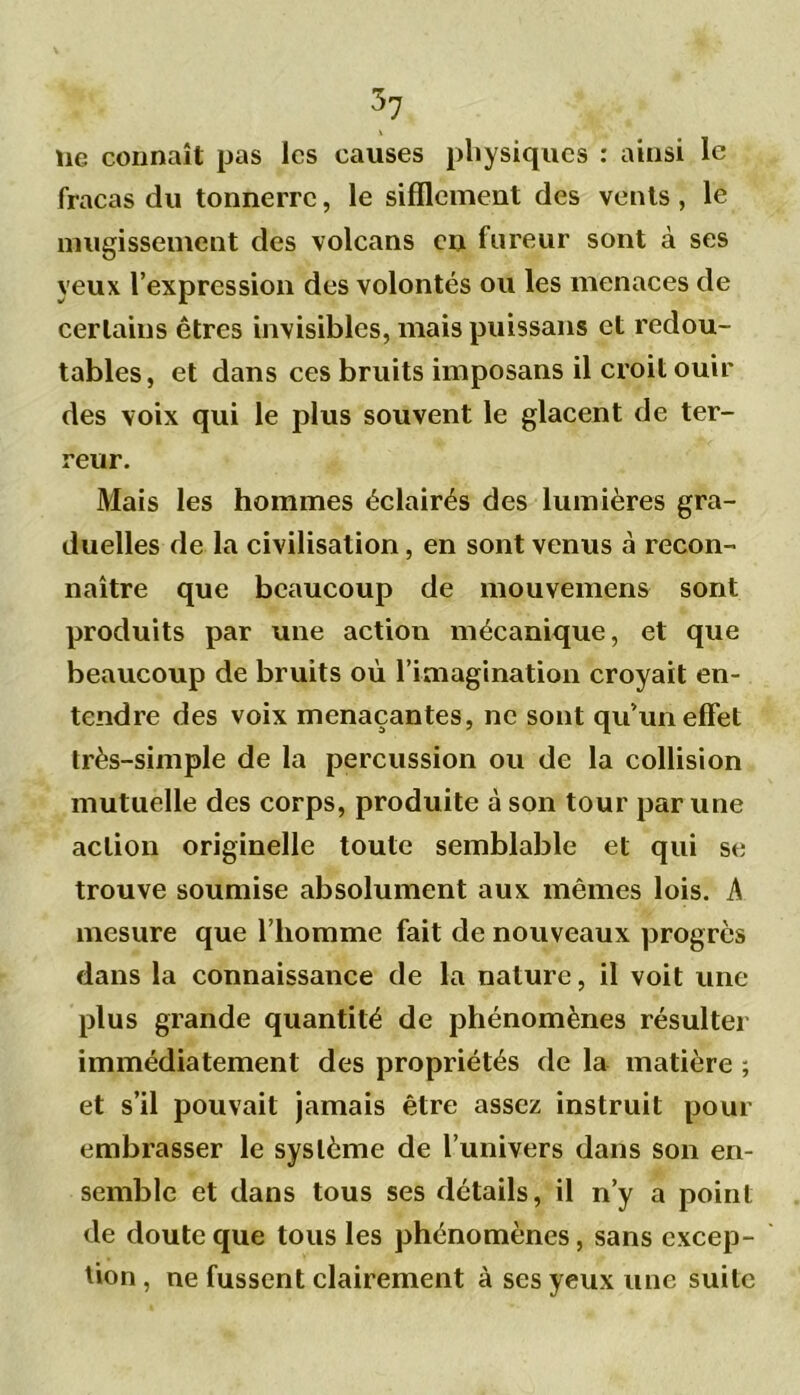 lie connaît pas les causes physiques : ainsi le fracas du tonnerre, le sifflement des vents, le mugissement des volcans en fureur sont à ses yeux l’expression des volontés ou les menaces de certains êtres invisibles, mais puissans et redou- tables, et dans ces bruits imposans il croit ouir des voix qui le plus souvent le glacent de ter- reur. Mais les hommes éclairés des lumières gra- duelles de la civilisation, en sont venus à recon- naître que beaucoup de mouvement sont produits par une action mécanique, et que beaucoup de bruits où l’imagination croyait en- tendre des voix menaçantes, ne sont qu’un effet très-simple de la percussion ou de la collision mutuelle des corps, produite à son tour par une action originelle toute semblable et qui se trouve soumise absolument aux mêmes lois. A mesure que l’homme fait de nouveaux progrès dans la connaissance de la nature, il voit une plus grande quantité de phénomènes résulter immédiatement des propriétés de la matière ; et s’il pouvait jamais être assez instruit pour embrasser le système de l’univers dans son en- semble et dans tous ses détails, il n’y a point de doute que tous les phénomènes, sans excep- tion , ne fussent clairement à ses yeux une suite