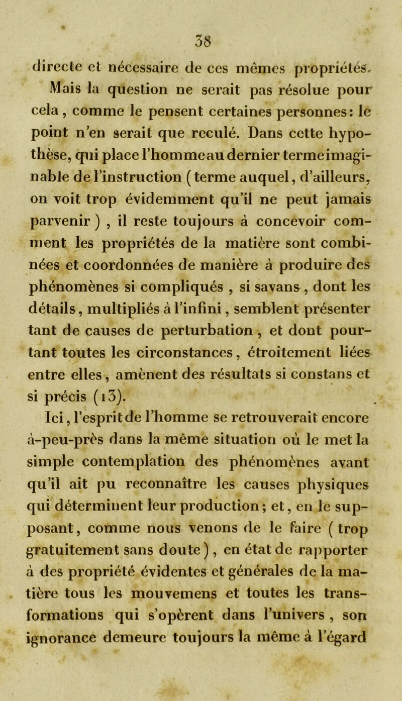 directe et nécessaire de ces mêmes propriétés. Mais la question ne serait pas résolue pour cela, comme le pensent certaines personnes: le point n’en serait que reculé. Dans cette hypo- thèse, qui place l’homme au dernier terme imagi- nable de l’instruction ( terme auquel, d’ailleurs, on voit trop évidemment qu’il ne peut jamais parvenir ) , il reste toujours à concevoir com- ment les propriétés de la matière sont combi- nées et coordonnées de manière à produire des phénomènes si compliqués , si savans, dont les détails, multipliés à l’infini, semblent présenter tant de causes de perturbation , et dont pour- tant toutes les circonstances, étroitement liées entre elles, amènent des résultats si eonslans et si précis (i3). Ici, l’esprit de l’homme se retrouverait encore à-peu-près dans la même situation où le met la simple contemplation des phénomènes avant qu’il ait pu reconnaître les causes physiques qui déterminent leur production ; et, en le sup- posant, comme nous venons de le faire (trop gratuitement sans doute), en état de rapporter à des propriété évidentes et générales de la ma- tière tous les mouvemens et toutes les trans- formations qui s’opèrent dans l’univers , son ignorance demeure toujours la même à l’égard