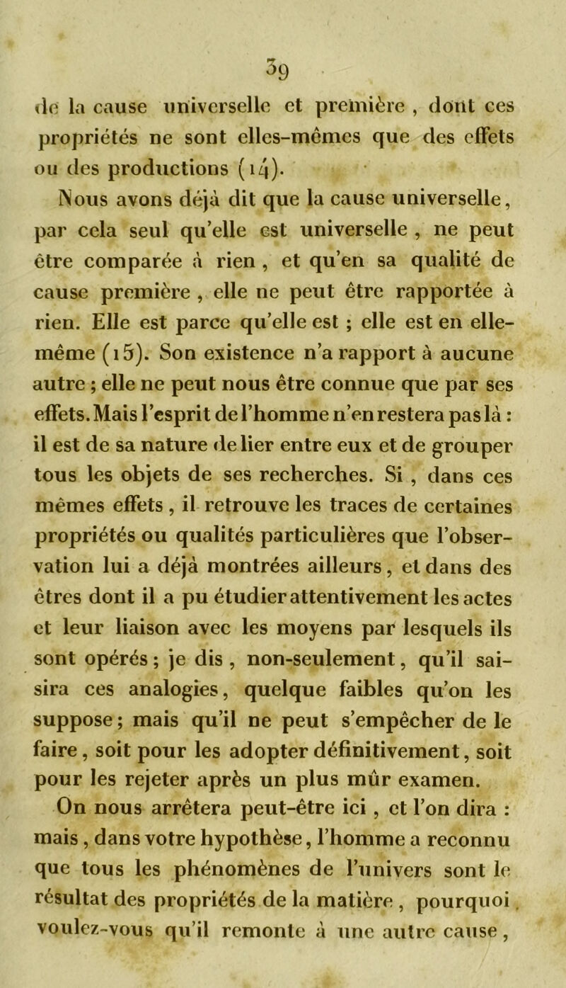 de la cause universelle et première , dont ces propriétés ne sont elles-mêmes que des effets ou des productions ( 14)- INous avons déjà dit que la cause universelle, par cela seul qu’elle est universelle , ne peut être comparée à rien , et qu’en sa qualité de cause première , elle ne peut être rapportée à rien. Elle est parce qu’elle est ; elle est en elle- même (i5). Son existence n’a rapport à aucune autre ; elle ne peut nous être connue que par ses effets. Mais l’esprit de l’homme n’en restera pas là : il est de sa nature de lier entre eux et de grouper tous les objets de ses recherches. Si , dans ces mêmes effets , il retrouve les traces de certaines propriétés ou qualités particulières que l’obser- vation lui a déjà montrées ailleurs, et dans des êtres dont il a pu étudier attentivement les actes et leur liaison avec les moyens par lesquels ils sont opérés ; je dis , non-seulement, qu’il sai- sira ces analogies, quelque faibles qu’on les suppose ; mais qu’il ne peut s’empêcher de le faire, soit pour les adopter définitivement, soit pour les rejeter après un plus mûr examen. On nous arrêtera peut-être ici , et l’on dira : mais , dans votre hypothèse, l’homme a reconnu que tous les phénomènes de l’univers sont le résultat des propriétés de la matière , pourquoi. voulez-vous qu’il remonte à une autre cause,